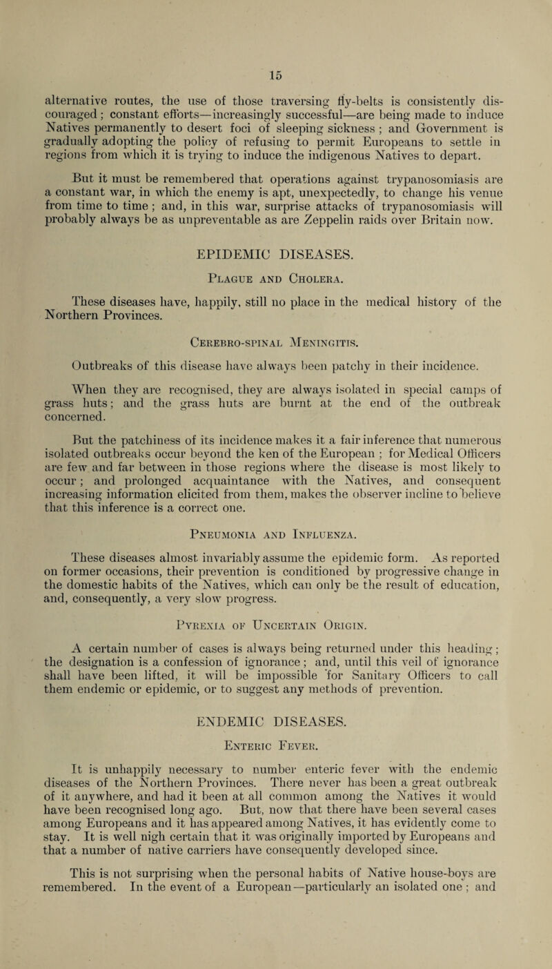 alternative routes, the use of those traversing fly-belts is consistently dis¬ couraged ; constant efforts—increasingly successful—are being made to induce Natives permanently to desert foci of sleeping sickness ; and Government is gradually adopting the policy of refusing to permit Europeans to settle in regions from which it is trying to induce the indigenous Natives to depart. But it must be remembered that operations against trypanosomiasis are a constant war, in which the enemy is apt, unexpectedly, to change his venue from time to time ; and, in this war, surprise attacks of trypanosomiasis will probably always be as unpreventable as are Zeppelin raids over Britain now. EPIDEMIC DISEASES. Plague and Cholera. These diseases have, happily, still no place in the medical history of the Northern Provinces. Cerebro-sfinal Meningitis. Outbreaks of this disease have always been patchy in their incidence. When they are recognised, they are always isolated in special camps of grass huts; and the grass huts are burnt at the end of the outbreak concerned. But the patchiness of its incidence makes it a fair inference that numerous isolated outbreaks occur beyond the ken of the European ; for Medical Officers are few and far between in those regions where the disease is most likely to occur; and prolonged acquaintance with the Natives, and consequent increasing information elicited from them, makes the observer incline to believe that this inference is a correct one. Pneumonia and Influenza. These diseases almost invariably assume the epidemic form. As reported on former occasions, their prevention is conditioned by progressive change in the domestic habits of the Natives, which can only be the result of education, and, consequently, a very slow progress. Pyrexia of Uncertain Origin. A certain number of cases is always being returned under this heading; the designation is a confession of ignorance; and, until this veil of ignorance shall have been lifted, it will be impossible for Sanitary Officers to call them endemic or epidemic, or to suggest any methods of prevention. ENDEMIC DISEASES. Enteric Fever. It is unhappily necessary to number enteric fever with the endemic diseases of the Northern Provinces. There never has been a great outbreak of it anywhere, and had it been at all common among the Natives it would have been recognised long ago. But, now that there have been several cases among Europeans and it lias appeared among Natives, it has evidently come to stay. It is well nigh certain that it was originally imported by Europeans and that a number of native carriers have consequently developed since. This is not surprising when the personal habits of Native house-boys are remembered. In the event of a European—particularly an isolated one; and