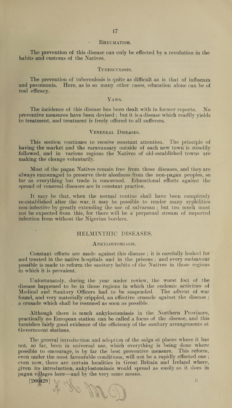 Rheumatism. The prevention of this disease can only be effected by a revolution in the habits and customs of the Natives. Tuberculosis. The prevention of tuberculosis is quite as difficult as is that of influenza and pneumonia. Here, as in so many other cases, education alone can be of real efficacy. Yaws. The incidence of this disease has been dealt with in former reports. No preventive measures have been devised; but it is a disease which readily yields to treatment, and treatment is freely offered to all sufferers. r Venereal Diseases. This section continues to receive constant attention. The principle of having the market and the caravansary outside of each new town is steadily followed, and in various regions the Natives of old-established towns are making the change voluntarily. Most of the pagan Natives remain free from these diseases, and they are always encouraged to preserve their aloofness from the non-pagan peoples, so far as everything but trade is concerned. Educational efforts against the spread of venereal diseases are in constant practice. It may be that, Avhen the normal routine shall have been completely re-established after the war, it may be possible to render many syphilitics non-infective by greatly extending the use of salvarsan ; but too much must not be expected from this, for there will be a perpetual stream of imported infection from without the Nigerian borders. HELMINTHIC DISEASES. Ankylostomiasis. Constant efforts are made against this disease ; it is carefully looked for and treated in the native hospitals and in the prisons ; and every endeavour possible is made to reform the sanitary habits of the Natives in those regions in which it is prevalent. Unfortunately, during the year under review, the worst foci of the disease happened to be in those regions in which the endemic activities of Medical and Sanitary Officers had to be suspended. The advent of war found, and very materially crippled, an effective crusade against the disease ; a crusade which shall be resumed as soon as possible. Although there is much ankylostomiasis in the Northern Provinces, practically no European station can be called a focus of the disease, and this furnishes fairly good evidence of the efficiency of the sanitary arrangements at Government stations. The general introduction and adoption of the saiga at places where it has not, so far, been in universal use, which everything is being done where possible to encourage, is by far the best preventive measure. This reform, even under the most favourable conditions, will not be a rapidly effected one ; even now, there are certain localities in Great Britain and Ireland where, given its introduction, ankylostomiasis would spread as easily as it does in pagan villages here—and by the very same means. [260^29]