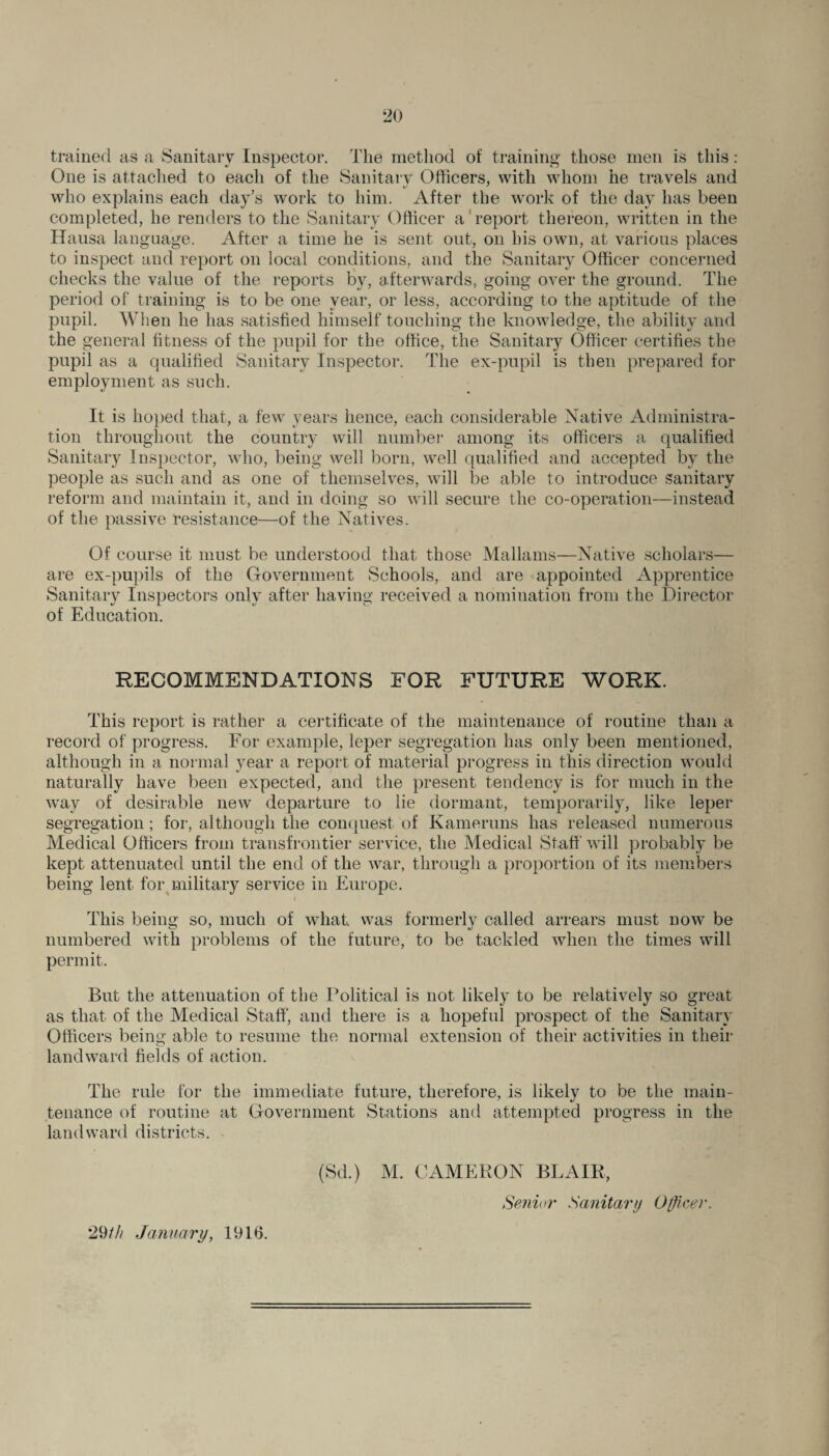 trained as a Sanitary Inspector. The method of training those men is this : One is attached to each of the Sanitary Officers, with whom he travels and who explains each day’s work to him. After the work of the day has been completed, he renders to the Sanitary Officer a report thereon, written in the Hausa language. After a time he is sent out, on his own, at various places to inspect and report on local conditions, and the Sanitary Officer concerned checks the value of the reports by, afterwards, going over the ground. The period of training is to be one year, or less, according to the aptitude of the pupil. When he has satisfied himself touching the knowledge, the ability and the general fitness of the pupil for the office, the Sanitary Officer certifies the pupil as a qualified Sanitary Inspector. The ex-pupil is then prepared for employment as such. It is hoped that, a few years hence, each considerable Native Administra¬ tion throughout the country will number among its officers a qualified Sanitary Inspector, who, being well born, well qualified and accepted by the people as such and as one of themselves, will be able to introduce sanitary reform and maintain it, and in doing so will secure the co-operation—instead of the passive resistance—of the Natives. Of course it must be understood that those Mallams—Native scholars— are ex-pupils of the Government Schools, and are appointed Apprentice Sanitary Inspectors only after having received a nomination from the Director of Education. RECOMMENDATIONS FOR FUTURE WORK. This report is rather a certificate of the maintenance of routine than a record of progress. For example, leper segregation has only been mentioned, although in a normal year a report of material progress in this direction would naturally have been expected, and the present tendency is for much in the way of desirable new departure to lie dormant, temporarily, like leper segregation; for, although the conquest of Kameruns has released numerous Medical Officers from transfrontier service, the Medical Staff will probably be kept attenuated until the end of the war, through a proportion of its members being lent for military service in Europe. / This being so, much of what, was formerly called arrears must now be numbered with problems of the future, to be tackled when the times will permit. But the attenuation of the Political is not likely to be relatively so great as that of the Medical Staff, and there is a hopeful prospect of the Sanitary Officers being able to resume the normal extension of their activities in their landward fields of action. The rule for the immediate future, therefore, is likely to be the main¬ tenance of routine at Government Stations and attempted progress in the landward districts. - (Sd.) M. CAMERON BLAIR, Senior Sanitary Officer. 29//; January, 191b.