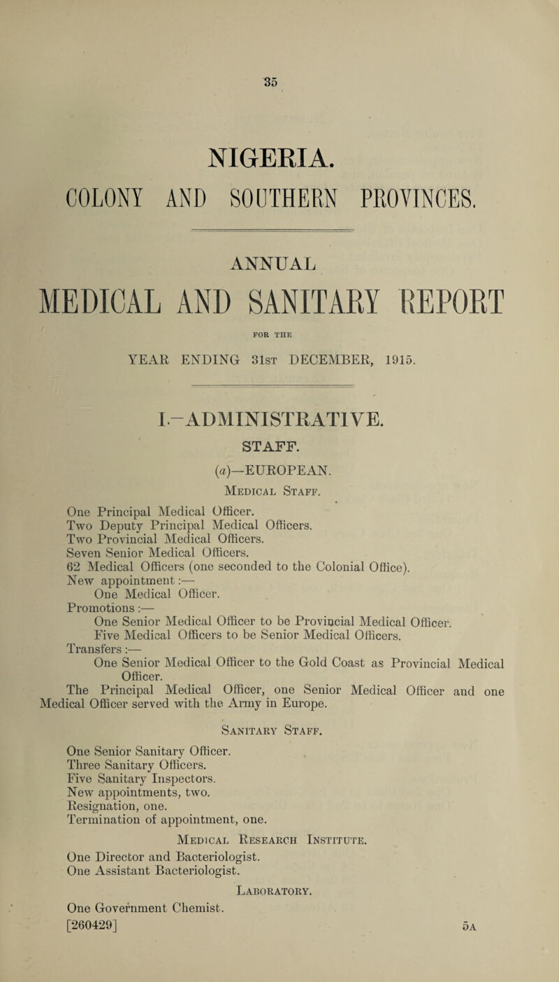 NIGERIA. COLONY AND SOUTHERN PROVINCES. ANNUAL MEDICAL AND SANITARY REPORT FOR THE YEAR ENDING 31st DECEMBER, 1915. I-ADMINISTRATIVE. STAFF. (a)—EUROPEAN. Medical Staff. * One Principal Medical Officer. Two Deputy Principal Medical Officers. Two Provincial Medical Officers. Seven Senior Medical Officers. 62 Medical Officers (one seconded to the Colonial Office). New appointment:— One Medical Officer. Promotions:— One Senior Medical Officer to be Provincial Medical Officer. Five Medical Officers to be Senior Medical Officers. Transfers:— One Senior Medical Officer to the Gold Coast as Provincial Medical Officer. The Principal Medical Officer, one Senior Medical Officer and one Medical Officer served with the Army in Europe. Sanitary Staff. One Senior Sanitary Officer. Three Sanitary Officers. Five Sanitary Inspectors. New appointments, two. Resignation, one. Termination of appointment, one. Medical Research Institute. One Director and Bacteriologist. One Assistant Bacteriologist. Laboratory. One Government Chemist. [260429] 5a