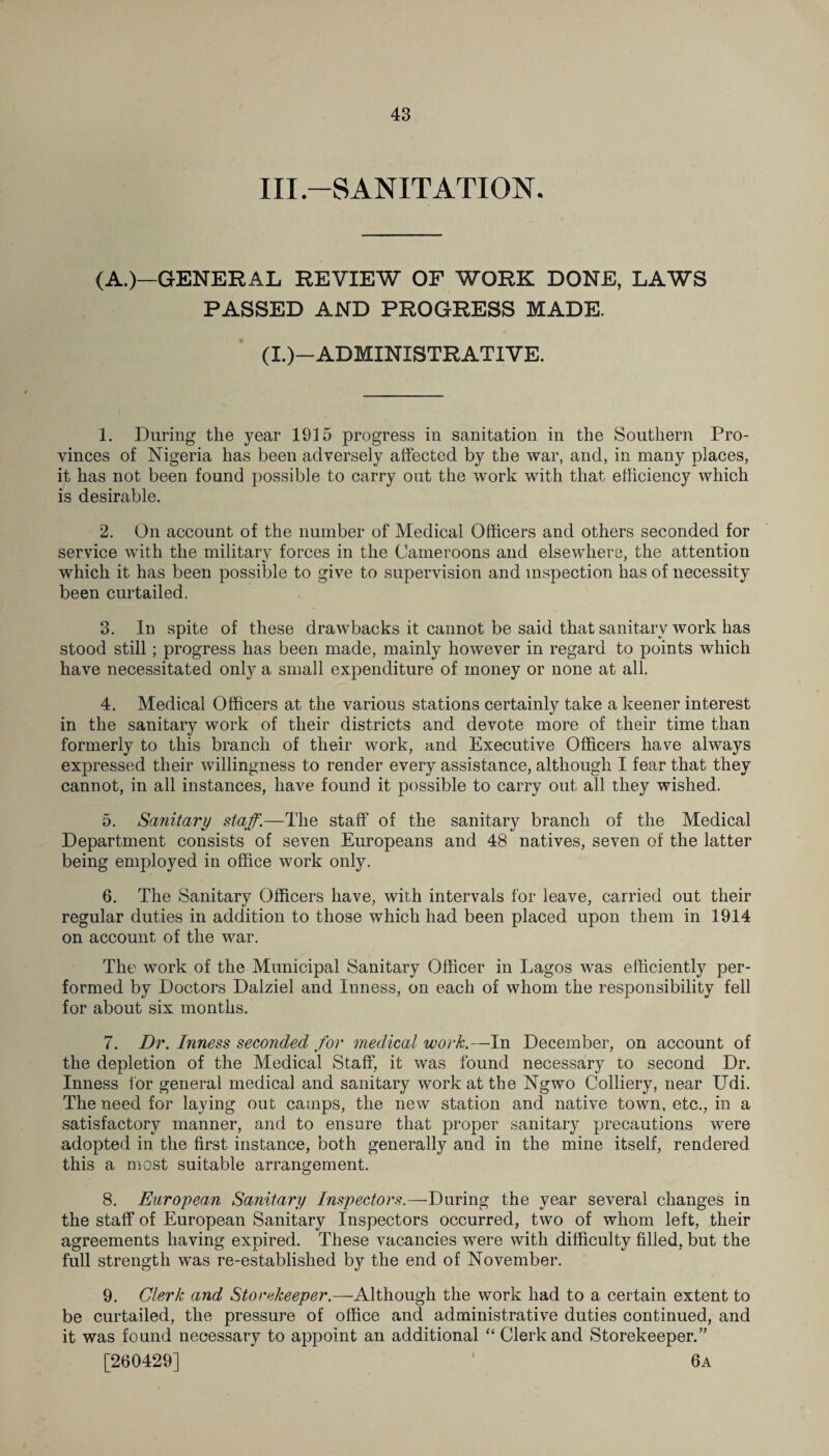 III.—SANITATION. (A.)—GENERAL REVIEW OF WORK DONE, LAWS PASSED AND PROGRESS MADE. (I.)—ADMINISTRATIVE. 1. During the year 1915 progress in sanitation in the Southern Pro¬ vinces of Nigeria has been adversely affected by the war, and, in many places, it has not been found possible to carry out the work with that efficiency which is desirable. 2. On account of the number of Medical Officers and others seconded for service with the militarv forces in the Cameroons and elsewhere, the attention which it has been possible to give to supervision and inspection has of necessity been curtailed. 3. In spite of these drawbacks it cannot be said that sanitary work has stood still; progress has been made, mainly however in regard to points which have necessitated only a small expenditure of money or none at all. 4. Medical Officers at the various stations certainly take a keener interest in the sanitary work of their districts and devote more of their time than formerly to this branch of their work, and Executive Officers have always expressed their willingness to render every assistance, although I fear that they cannot, in all instances, have found it possible to carry out all they wished. 5. Sanitary staff.—The staff of the sanitary branch of the Medical Department consists of seven Europeans and 48 natives, seven of the latter being employed in office work only. 6. The Sanitary Officers have, with intervals for leave, carried out their regular duties in addition to those which had been placed upon them in 1914 on account of the war. The work of the Municipal Sanitary Officer in Lagos was efficiently per¬ formed by Doctors Dalziel and Inness, on each of whom the responsibility fell for about six months. 7. Dr. Inness seconded for medical work.—In December, on account of the depletion of the Medical Staff, it was found necessary to second Dr. Inness for general medical and sanitary work at the Ngwo Colliery, near Udi. The need for laying out camps, the new station and native town, etc., in a satisfactory manner, and to ensure that proper sanitary precautions were adopted in the first instance, both generally and in the mine itself, rendered this a most suitable arrangement. 8. European Sanitary Inspectors.—Daring the year several changes in the staff of European Sanitary Inspectors occurred, two of whom left, their agreements having expired. These vacancies were with difficulty filled, but the full strength was re-established by the end of November. 9. Clerk and Storekeeper.—Although the work had to a certain extent to be curtailed, the pressure of office and administrative duties continued, and it was found necessary to appoint an additional “ Clerk and Storekeeper.” [260429] 6a