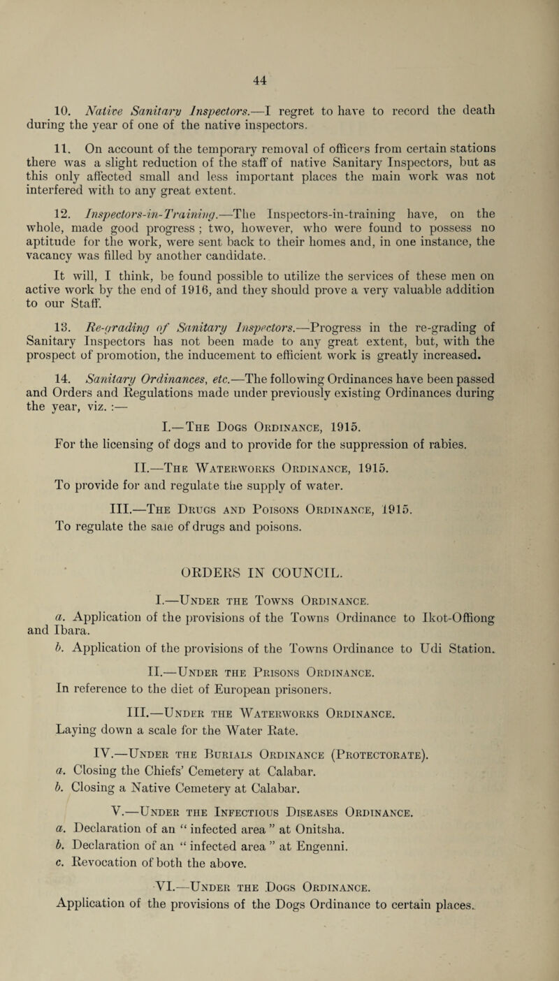 10. Native Sanitary Inspectors.—I regret to have to record the death during the year of one of the native inspectors. 11. On account of the temporary removal of officers from certain stations there was a slight reduction of the staff of native Sanitary Inspectors, but as this only affected small and less important places the main work was not interfered with to any great extent. 12. Inspectors-in-Training.—The Inspectors-in-training have, on the whole, made good progress ; two, however, who were found to possess no aptitude for the work, were sent back to their homes and, in one instance, the vacancy was filled by another candidate. It will, I think, be found possible to utilize the services of these men on active work by the end of 1916, and they should prove a very valuable addition to our Staff. 13. Re-grading of Sanitary Inspectors.—Progress in the re-grading of Sanitary Inspectors has not been made to any great extent, but, with the prospect of promotion, the inducement to efficient work is greatly increased. 14. Sanitary Ordinances, etc.—The following Ordinances have been passed and Orders and Regulations made under previously existing Ordinances during the year, viz. :— I.—The Dogs Ordinance, 1915. For the licensing of dogs and to provide for the suppression of rabies. II.—The Waterworks Ordinance, 1915. To provide for and regulate the supply of water. III.—The Drugs and Poisons Ordinance, 1915. To regulate the sale of drugs and poisons. ORDERS IN COUNCIL. I.—Under the Towns Ordinance. a. Application of the provisions of the Towns Ordinance to Ikot-Offiong and Ibara. b. Application of the provisions of the Towns Ordinance to Udi Station. II.—Under the Prisons Ordinance. In reference to the diet of European prisoners. III.—Under the Waterworks Ordinance. Laying down a scale for the Water Rate. IV.—Under the Burials Ordinance (Protectorate). a. Closing the Chiefs’ Cemetery at Calabar. b. Closing a Native Cemetery at Calabar. V.—Under the Infectious Diseases Ordinance. a. Declaration of an “ infected area ” at Onitsha. b. Declaration of an “ infected area ” at Engenni. c. Revocation of both the above. VI.—Under the Dogs Ordinance. Application of the provisions of the Dogs Ordinance to certain places.