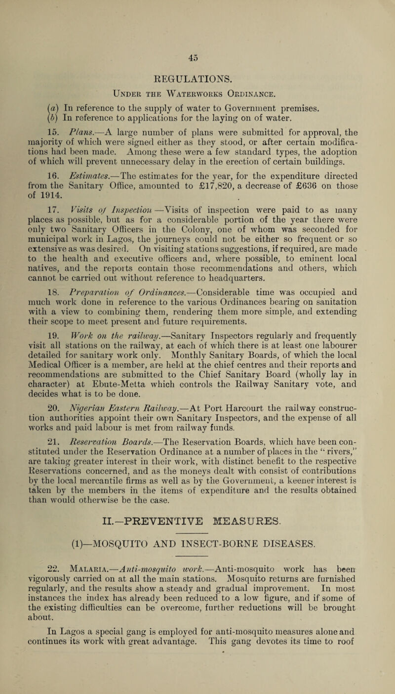 REGULATIONS. Under the Waterworks Ordinance. (a) In reference to the supply of water to Government premises. (b) In reference to applications for the laying on of water. 15. Plans.—A large number of plans were submitted for approval, the majority of which were signed either as they stood, or after certain modifica¬ tions had been made. Among these were a few standard types, the adoption of which will prevent unnecessary delay in the erection of certain buildings. 16. Estimates.—The estimates for the year, for the expenditure directed from the Sanitary Office, amounted to £17,820, a decrease of £636 on those of 1914. 17. Visits oj Inspection —Visits of inspection were paid to as many places as possible, but as for a considerable portion of the year there were only two Sanitary Officers in the Colony, one of whom was seconded for municipal work in Lagos, the journeys could not be either so frequent or so extensive as was desired. On visiting stations suggestions, if required, are made to the health and executive officers and, where possible, to eminent local natives, and the reports contain those recommendations and others, which cannot be carried out without reference to headquarters. 18. Preparation of Ordinances.—Considerable time was occupied and much work done in reference to the various Ordinances bearing on sanitation with a view to combining them, rendering them more simple, and extending their scope to meet present and future requirements. 19. Work on the railway.—Sanitary Inspectors regularly and frequently visit all stations on the railway, at each of which there is at least one labourer detailed for sanitary work only. Monthly Sanitary Boards, of which the local Medical Officer is a member, are held at the chief centres and their reports and recommendations are submitted to the Chief Sanitary Board (wholly lay in character) at Ebute-Metta which controls the Railway Sanitary vote, and decides what is to be done. 20. Nigerian Eastern Railway.—At Port Harcourt the railway construc¬ tion authorities appoint their own Sanitary Inspectors, and the expense of all works and paid labour is met from railway funds. 21. Reservation Boards.—The Reservation Boards, which have been con¬ stituted under the Reservation Ordinance at a number of places in the “ rivers,5' are taking greater interest in their work, with distinct benefit to the respective Reservations concerned, and as the moneys dealt with consist of contributions by the local mercantile firms as well as by the Government, a keener interest is taken by the members in the items of expenditure and the results obtained than would otherwise be the case. II.-PREVENTIVE Id E A S URES. (1)—MOSQUITO AND INSECT-BORNE DISEASES. 22. Malaria.—Anti-mosquito work.—Anti-mosquito work has been vigorously carried on at all the main stations. Mosquito returns are furnished regularly, and the results show a steady and gradual improvement. In most instances the index has already been reduced to a low figure, and if some of the existing difficulties can be overcome, further reductions will be brought about. In Lagos a special gang is employed for anti-mosquito measures alone and continues its work with great advantage. This gang devotes its time to roof