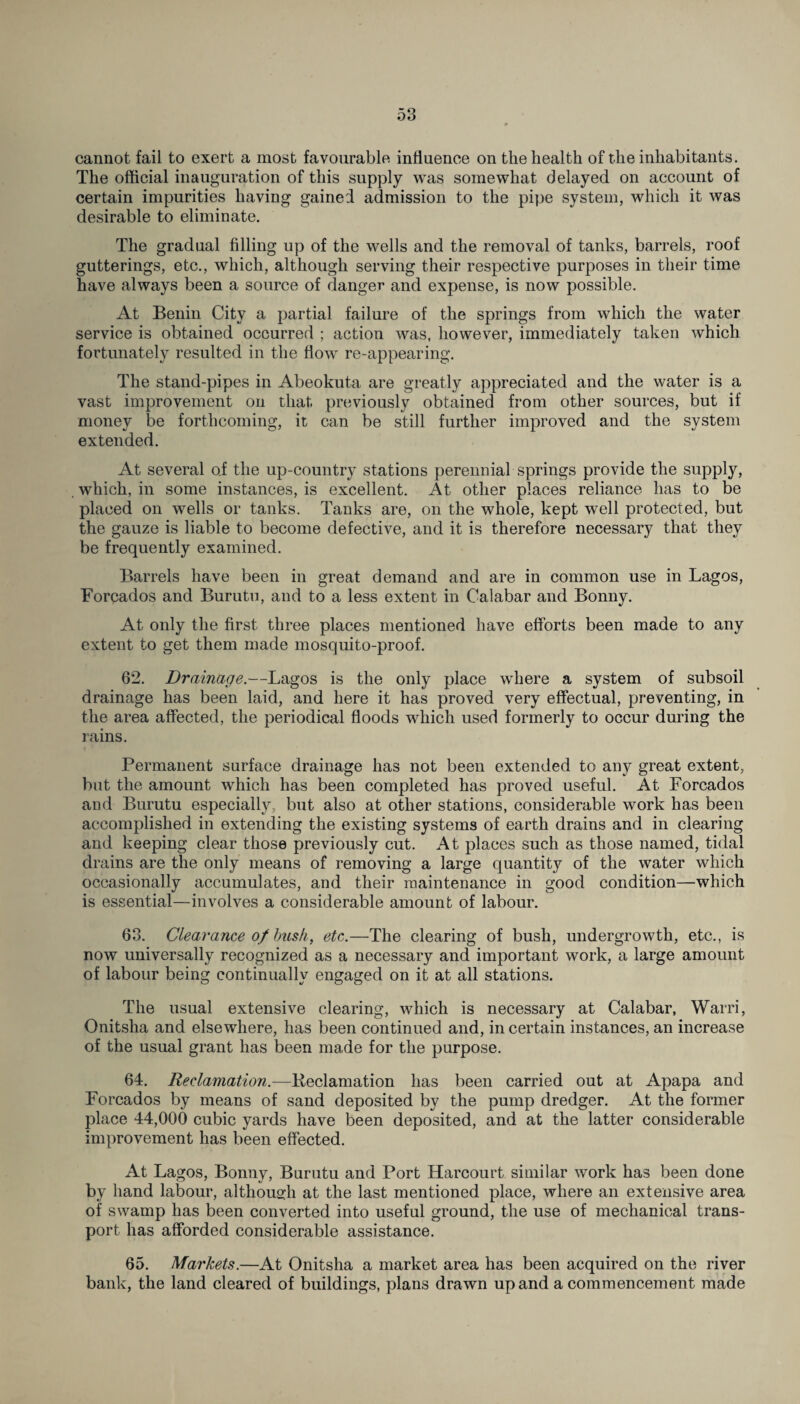 cannot fail to exert a most favourable influence on the health of the inhabitants. The official inauguration of this supply was somewhat delayed on account of certain impurities having gained admission to the pipe system, which it was desirable to eliminate. The gradual filling up of the wells and the removal of tanks, barrels, roof gutterings, etc., which, although serving their respective purposes in their time have always been a source of danger and expense, is now possible. At Benin City a partial failure of the springs from which the water service is obtained occurred ; action was, however, immediately taken which fortunately resulted in the flow re-appearing. The stand-pipes in Abeokuta are greatly appreciated and the water is a vast improvement on that previously obtained from other sources, but if money be forthcoming, it can be still further improved and the system extended. At several of the up-country stations perennial springs provide the supply, which, in some instances, is excellent. At other places reliance has to be placed on wells or tanks. Tanks are, on the whole, kept well protected, but the gauze is liable to become defective, and it is therefore necessary that they be frequently examined. Barrels have been in great demand and are in common use in Lagos, Forpados and Burutu, and to a less extent in Calabar and Bonny. At only the first three places mentioned have efforts been made to any extent to get them made mosquito-proof. 62. Drainage.—Lagos is the only place where a system of subsoil drainage has been laid, and here it has proved very effectual, preventing, in the area affected, the periodical floods which used formerly to occur during the rains. Permanent surface drainage has not been extended to any great extent, but the amount which has been completed has proved useful. At Forcados and Burutu especially, but also at other stations, considerable work has been accomplished in extending the existing systems of earth drains and in clearing and keeping clear those previously cut. At places such as those named, tidal drains are the only means of removing a large quantity of the water which occasionally accumulates, and their maintenance in good condition—which is essential—involves a considerable amount of labour. 63. Clearance of busk, etc.—The clearing of bush, undergrowth, etc., is now universally recognized as a necessary and important work, a large amount of labour being continually engaged on it at all stations. The usual extensive clearing, which is necessary at Calabar, Warri, Onitsha and elsewhere, has been continued and, in certain instances, an increase of the usual grant has been made for the purpose. 64. Reclamation.—Keclamation has been carried out at Apapa and Forcados by means of sand deposited by the pump dredger. At the former place 44,000 cubic yards have been deposited, and at the latter considerable improvement has been effected. At Lagos, Bonny, Burutu and Port Harcourt similar work has been done by hand labour, although at the last mentioned place, where an extensive area of swamp has been converted into useful ground, the use of mechanical trans¬ port has afforded considerable assistance. 65. Markets.—At Onitsha a market area has been acquired on the river bank, the land cleared of buildings, plans drawn up and a commencement made
