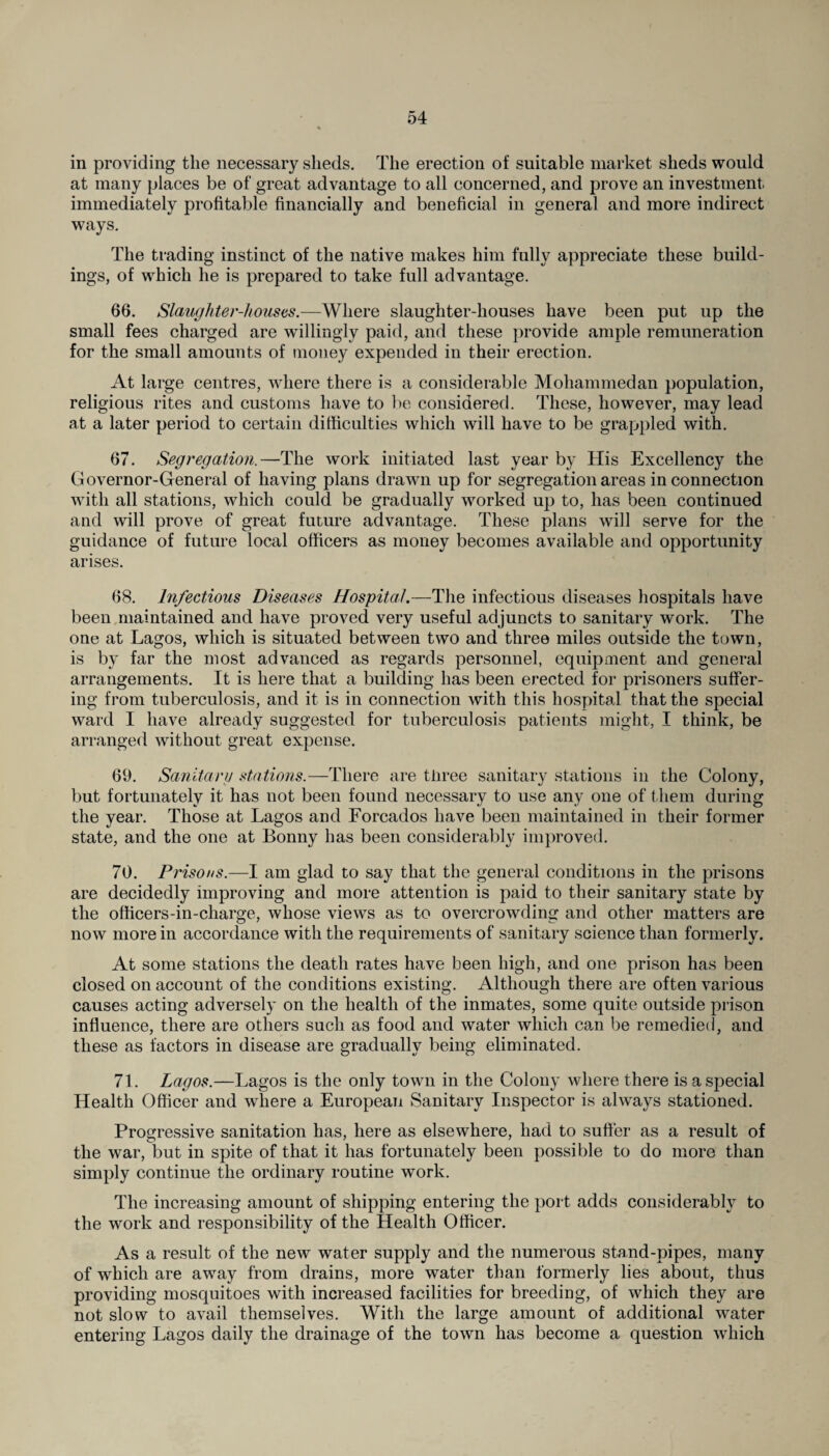 in providing the necessary sheds. The erection of suitable market sheds would at many places be of great advantage to all concerned, and prove an investment, immediately profitable financially and beneficial in general and more indirect ways. The trading instinct of the native makes him fully appreciate these build¬ ings, of which he is prepared to take full advantage. 66. Slaughter-houses.—Where slaughter-houses have been put up the small fees charged are willingly paid, and these provide ample remuneration for the small amounts of money expended in their erection. At large centres, where there is a considerable Mohammedan population, religious rites and customs have to be considered. These, however, may lead at a later period to certain difficulties which will have to be grappled with. 67. Segregation.—The work initiated last year by His Excellency the Governor-General of having plans drawn up for segregation areas in connection with all stations, which could be gradually worked up to, has been continued and will prove of great future advantage. These plans will serve for the guidance of future local officers as money becomes available and opportunity arises. 68. Infectious Diseases Hospital.—The infectious diseases hospitals have been maintained and have proved very useful adjuncts to sanitary work. The one at Lagos, which is situated between two and three miles outside the town, is by far the most advanced as regards personnel, equipment and general arrangements. It is here that a building has been erected for prisoners suffer¬ ing from tuberculosis, and it is in connection with this hospital that the special ward I have already suggested for tuberculosis patients might, I think, be arranged without great expense. 69. Sanitary stations.—There are tliree sanitary stations in the Colony, but fortunately it has not been found necessary to use any one of them during the year. Those at Lagos and Forcados have been maintained in their former state, and the one at Bonny has been considerably improved. 70. Prisons.—I am glad to say that the general conditions in the prisons are decidedly improving and more attention is paid to their sanitary state by the officers-in-charge, whose views as to overcrowding and other matters are now more in accordance with the requirements of sanitary science than formerly. At some stations the death rates have been high, and one prison has been closed on account of the conditions existing. Although there are often various causes acting adversely on the health of the inmates, some quite outside prison influence, there are others such as food and water which can be remedied, and these as factors in disease are gradually being eliminated. 71. Lagos.—Lagos is the only town in the Colony where there is a special Health Officer and where a European Sanitary Inspector is always stationed. Progressive sanitation has, here as elsewhere, had to suffer as a result of the war, but in spite of that it has fortunately been possible to do more than simply continue the ordinary routine work. The increasing amount of shipping entering the port adds considerably to the work and responsibility of the Health Officer. As a result of the new water supply and the numerous stand-pipes, many of which are away from drains, more water than formerly lies about, thus providing mosquitoes with increased facilities for breeding, of which they are not slow to avail themselves. With the large amount of additional water entering Lagos daily the drainage of the town has become a question which