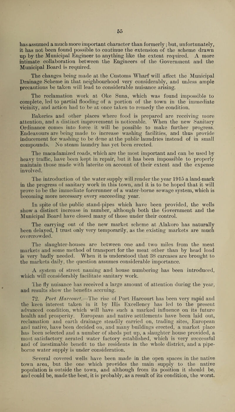 00 has assumed a much more important character than formerly; but, unfortunately, it has not been found possible to continue the extension of the scheme drawn up by the Municipal Engineer to anything like the extent required. A more intimate collaboration between the Engineers of the Government and the Municipal Board is required. The changes being made at the Customs Wharf will affect the Municipal Drainage Scheme in that neighbourhood very considerably, and unless ample precautions be taken will lead to considerable nuisance arising. The reclamation work at Oke Suna, which was found impossible to complete, led to partial flooding of a portion of the town in the immediate vicinity, and action had to be at once taken to remedy the condition. Bakeries and other places where food is prepared are receiving more attention, and a distinct improvement is noticeable. When the new Sanitary Ordinance comes into force it will be possible to make further progress. Endeavours are being made to increase washing facilities, and thus provide inducement for washing to be done at the public laundries instead of in small compounds. ISo steam laundry has yet been erected. The macadamized roads, which are the most important and can be used by heavy traffic, have been kept in repair, but it has been impossible to properly maintain those made with laterite on account of their extent and the expense involved. The introduction of the water supply will render the year 1915 a land-mark in the progress of sanitary work in this town, and it is to be hoped that it will prove to be the immediate forerunner of a water-borne sewage system, which is becoming more necessary every succeeding year. In spite of the public stand-pipes which have been provided, the wells show a distinct increase in number, although both the Government and the Municipal Board have closed many of those under their control. The carrying out of the new market scheme at Alakoro has naturally been delayed, I trust only very temporarily, as the existing markets are much overcrowded. The slaughter-houses are between one and two miles from the meat markets and some method of transport for the meat other than by head load is very badly needed. When it is understood that 38 carcases are brought to the markets daily, the question assumes considerable importance. A system of street naming and house numbering has been introduced, which will considerably facilitate sanitary work. The fly nuisance has received a large amount of attention during the year, and results show the benefits accruing. 72. Port Harcourt.—The rise of Port Harcourt has been very rapid and the keen interest taken in it by His Excellency has led to the present advanced condition, which will have such a marked influence on its future health and prosperity. European and native settlements have been laid out, reclamation and earth drainage steadily carried on, trading sites, European and native, have been decided on, and many buildings erected, a market place has been selected and a number of sheds put up, a slaughter house provided, a most satisfactory aerated water factory established, which is very successful and of inestimable benefit to the residents in the whole district, and a pipe- borne water supply is under consideration. Several covered wells have been made in the open spaces in the native town area, but the one which provides the main supply to the native population is outside the town, and although from its position it should be, and could be, made the best, it is probably, as a result of its condition, the worst.