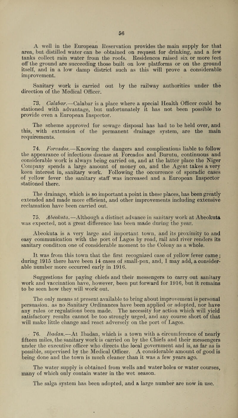 A well in the European Reservation provides the main supply for that area, but distilled water can be obtained on request for drinking, and a few tanks collect rain water from the roofs. Residences raised six or more feet off the ground are succeeding those built on low* platforms or on the ground itself, and in a low damp district such as this will prove a considerable improvement. Sanitary work is carried out by the railway authorities under the direction of the Medical Officer. 73. Calabar.—Calabar is a place where a special Health Officer could be stationed with advantage, but unfortunately it has not been possible to provide even a European Inspector. The scheme approved for sewage disposal has had to be held over, and this, with extension of the permanent drainage system, are the main requirements. 74. Forcados.—Knowing the dangers and complications liable to follow the appearance of infectious disease at Forcados and Burutu, continuous and considerable work is always being carried on, and at the latter place the Niger Company spends a large amount of money on, and the Agent takes a very keen interest in, sanitary work. Following the occurrence of sporadic cases of yellow fever the sanitary staff was increased and a European Inspector stationed there. The drainage, which is so important a point in these places, has been greatly extended and made more efficient, and other improvements including extensive reclamation have been carried out. 75. Abeokuta.—Although a distinct advance in sanitary work at Abeokuta was expected, not a great difference has been made during the year. Abeokuta is a very large and important town, and its proximity to and easy communication with the port of Lagos by road, rail and river renders its sanitary condition one of considerable moment to the Colony as a whole. It was from this town that the first recognized case of yellow fever came; during 1915 there have been 14 cases of small-pox, and, I may add, a consider¬ able number more occurred early in 1916. Suggestions for paying chiefs and their messengers to carry out sanitary work and vaccination have, however, been put forward for 1916, but it remains to be seen how thev will work out. %j The only means at present available to bring about improvement is personal persuasion, as no Sanitary Ordinances have been applied or adopted, nor have any rules or regulations been made. The necessity for action which will yield satisfactory results cannot be too strongly urged, and any course short of that will make little change and react adversely on the port of Lagos. • 76. Ibadan.—At Ibadan, which is a town with a circumference of nearly fifteen miles, the sanitary work is carried on by the Chiefs and their messengers under the executive officer who directs the local government and is, as far as is possible, supervised by the Medical Officer. A considerable amount of good is being done and the town is much cleaner than it was a few years ago. The water supply is obtained from wells and water holes or water courses, many of which only contain water in the wet season. The saiga system has been adopted, and a large number are now in use.