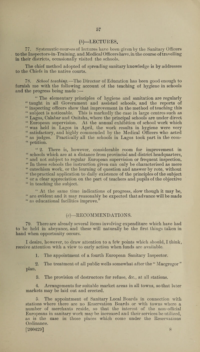 (h)—LECTURES. 77, Systematic courses of lectures have been given by the Sanitary Officers to the Inspectors-in-Training, and Medical Officers have, in the course of travelling in their districts, occasionally visited the schools. The chief method adopted of spreading sanitary knowledge is by addresses to the Chiefs in the native courts. 78. School teaching.—The Director of Education has been good enough to furnish me with the following account of the teaching of hygiene in schools and the progress being made :— “ The elementary principles of hygiene and sanitation are regularly “ taught in all Government and assisted schools, and the reports of “ inspecting officers shew that improvement in the method of teaching this “ subject is noticeable. This is markedly the case in large centres such as “ Lagos, Calabar and Onitslia, where the principal schools are under direct “ European supervision. At the annual exhibition of school work which “ was held in Lagos in April, the work results in hygiene were very “ satisfactory, and highly commended by the Medical Officers who acted “ as judges. Practically all the schools in Lagos took part in the cotn- “ petition. “ 2. There is, however, considerable room for improvement in “ schools which are at a distance from provincial and district headquarters, “ and not subject to regular European supervision or frequent inspection. “ In these schools the instruction given can only be characterised as mere “ catechism work, or the learning of question and answer by rote, without “ the practical application to daily existence of the principles of the subject “ or a clear appreciation on the part of teachers and pupils of the objective “ in teaching the subject. “ At the same time indications of progress, slow though it may be, “ are evident and it may reasonably be expected that advance will be made “ as educational facilities improve.” (c)—RECOMMENDATIONS. 79. There are already several items involving expenditure which have had to be held in abeyance, and these will naturally be the first things taken in hand when opportunity occurs. I desire, however, to draw attention to a few points which should, I think, receive attention with a view to early action when funds are available. 1. The appointment of a fourth European Sanitary Inspector. 2. The treatment of all public wells somewhat after the “ Macgregor ” plan. 3. The provision of destructors for refuse, &c., at all stations. 4. Arrangements for suitable market areas in all towns, so that later markets may be laid out and erected. 5. The appointment of Sanitary Local Boards in connection with stations where there are no Reservation Boards or with towns where a number of merchants reside, so that the interest of the non-official Europeans in sanitary work maybe increased and their services be utilized, as is the case in those places which come under the Reservations Ordinance. [260429] 8