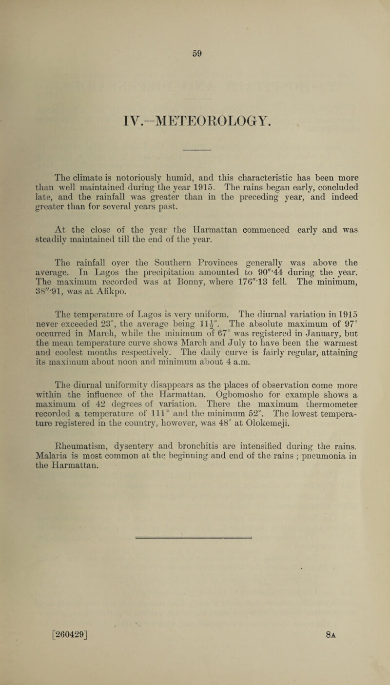 IV.-METEOROLOGY. The climate is notoriously humid, and this characteristic has been more than well maintained during the year 1915. The rains began early, concluded late, and the rainfall was greater than in the preceding year, and indeed greater than for several years past. At the close of the year fhe Harmattan commenced early and was steadily maintained till the end of the year. The rainfall oyer the Southern Provinces generally was above the average. In Lagos the precipitation amounted to 90'44 during the year. The maximum recorded was at Bonny, where 176T3 fell. The minimum, 38*91, was at Afikpo. The temperature of Lagos is very uniform. The diurnal variation in 1915 never exceeded 23°, the average being 11J°. The absolute maximum of 97° occurred in March, while the minimum of 67° was registered in January, but the mean temperature curve shows March and July to have been the warmest and coolest months respectively. The daily curve is fairly regular, attaining its maximum about noon and minimum about 4 a.m. The diurnal uniformity disappears as the places of observation come more within the influence of the Harmattan. Ogbomosho for example shows a maximum of 42 degrees of variation. There the maximum thermometer recorded a temperature of 111° and the minimum 52°. The lowest tempera¬ ture registered in the country, however, was 48° at Olokemeji. Rheumatism, dysentery and bronchitis are intensified during the rains. Malaria is most common at the beginning and end of the rains ; pneumonia in the Harmattan. [260429] 8a