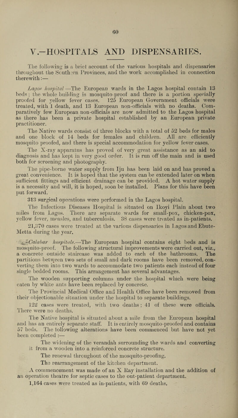V-HOSPITALS AND DISPENSARIES. The following is a brief account of the various hospitals and dispensaries throughout the Southern Provinces, and the work accomplished in connection therewith:— Lagoa hospital —The European wards in the Lagos hospital contain 13 beds ; the whole building is mosquito proof and there is a portion specially proofed for yellow fever cases. 125 European Government officials were treated, with 1 death, and 13 European non-officials with no deaths. Com¬ paratively few European non-officials are now admitted to the Lagos hospital as there has been a private hospital established by an European private practitioner. The Native wards consist of three blocks with a total of 52 beds for males and one block of 14 beds for females and children. All are efficiently mosquito proofed, and there is special accommodation for yellow fever cases. The X-ray apparatus has proved of very great assistance as an aid to diagnosis and has kept in very good order. It is run off the main and is used both for screening and photography. The pipe-borne water supply from Iju has been laid on and has proved a great convenience. It is hoped that the system can be extended later on when sufficient fittings and efficient drainage can be provided. A hot water supply is a necessity and will, it is hoped, soon be installed. Plans for this have been put forward. 313 surgical operations were performed in the Lagos hospital. Hie Infectious Diseases Hospital is situated on Ikoyi Plain about two miles from Lagos. There are separate wards for small-pox, chicken-pox, yellow fever, measles, and tuberculosis. 38 cases were treated as in-patients. 21,370 cases were treated at the various dispensaries in Lagos and Ebute- Metta during the year. ' ^Calabar hospitals.—The European hospital contains eight beds and is mosquito-proof. The following structural improvements were carried out, viz., a concrete outside staircase was added to each of the bathrooms. The partitions between two sets of small and dark rooms have been removed, con¬ verting them into two wards to accommodate two patients each instead of four single bedded rooms. This arrangement has several advantages. The wooden supporting columns under the hospital which were being eaten by white ants have been replaced by concrete. The Provincial Medical Office and Health Office have been removed from their objectionable situation under the hospital to separate buildings. 122 cases were treated, with two deaths ; 41 of these were officials. There were no deaths. The Native hospital is situated about a mile from the European hospital and has an entirely separate staff. It is entirely mosquito-proofed and contains 57 beds. The lollowiug alterations have been commenced but have not yet been completed :— The widening of the verandah surrounding the wards and converting it from a wooden into a reinforced concrete structure. The renewal throughout of the mosquito-proofing. The rearrangement of the kitchen department. A commencement was made of an X Kay installation and the addition of an operation theatre for septic cases to the out-patient department. 1,164 cases were treated as in-patients, with 69 deaths.