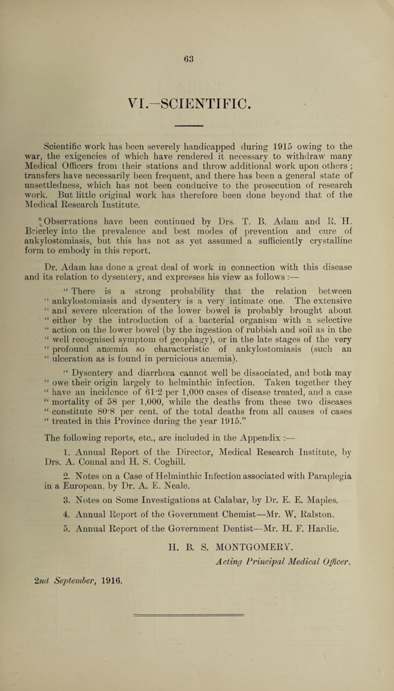 VI.-SCIENTIFIC. Scientific work lias been severely handicapped during 1915 owing to the war, the exigencies of which have rendered it necessary to withdraw many Medical Officers from their stations and throw additional work upon others ; transfers have necessarily been frequent, and there has been a general state of unsettledness, which has not been conducive to the prosecution of research work. But little original work has therefore been done beyond that of the Medical Research Institute. * Observations have been continued by Drs. T. B. Adam and R. H. Brierley into the prevalence and best modes of prevention and cure of ankylostomiasis, but this has not as yet assumed a sufficiently crystalline form to embody in this report. Dr. Adam has done a great deal of work in connection with this disease and its relation to dysentery, and expresses his view as follows :— “ There is a strong probability that the relation between “ ankylostomiasis and dysentery is a very intimate one. The extensive “ and severe ulceration of the lower bowel is probably brought about “ either by the introduction of a bacterial organism with a selective “ action on the lower bowel (by the ingestion of rubbish and soil as in the “ well recognised symptom of geopliagy), or in the late stages of the very “ profound anaemia so characteristic of ankylostomiasis (such an “ ulceration as is found in pernicious anaemia). “ Dysentery and diarrhoea cannot well be dissociated, and both may “ owe their origin largely to helminthic infection. Taken together they “ have an incidence of 6P2 per 1,000 cases of disease treated, and a case “ mortality of 58 per 1,000, while the deaths from these two diseases “ constitute 80'8 per cent, of the total deaths from all causes of cases “ treated in this Province during the year 1915.” The following reports, etc., are included in the Appendix :— 1. Annual Report of the Director, Medical Research Institute, by Drs. A. Connal and H. S. Cogliill. 2. Notes on a Case of Helminthic Infection associated with Paraplegia in a European, by Dr. A. E. Neale. 3. Notes on Some Investigations at Calabar, by Dr. E. E. Maples. 4. Annual Report of the Government Chemist—Mr. W. Ralston. 5. Annual Report of the Government Dentist—Mr. H. F. Hardie. II. B. S. MONTGOMERY. Acting Principal Medical Odicer. 2nd September, 1916.