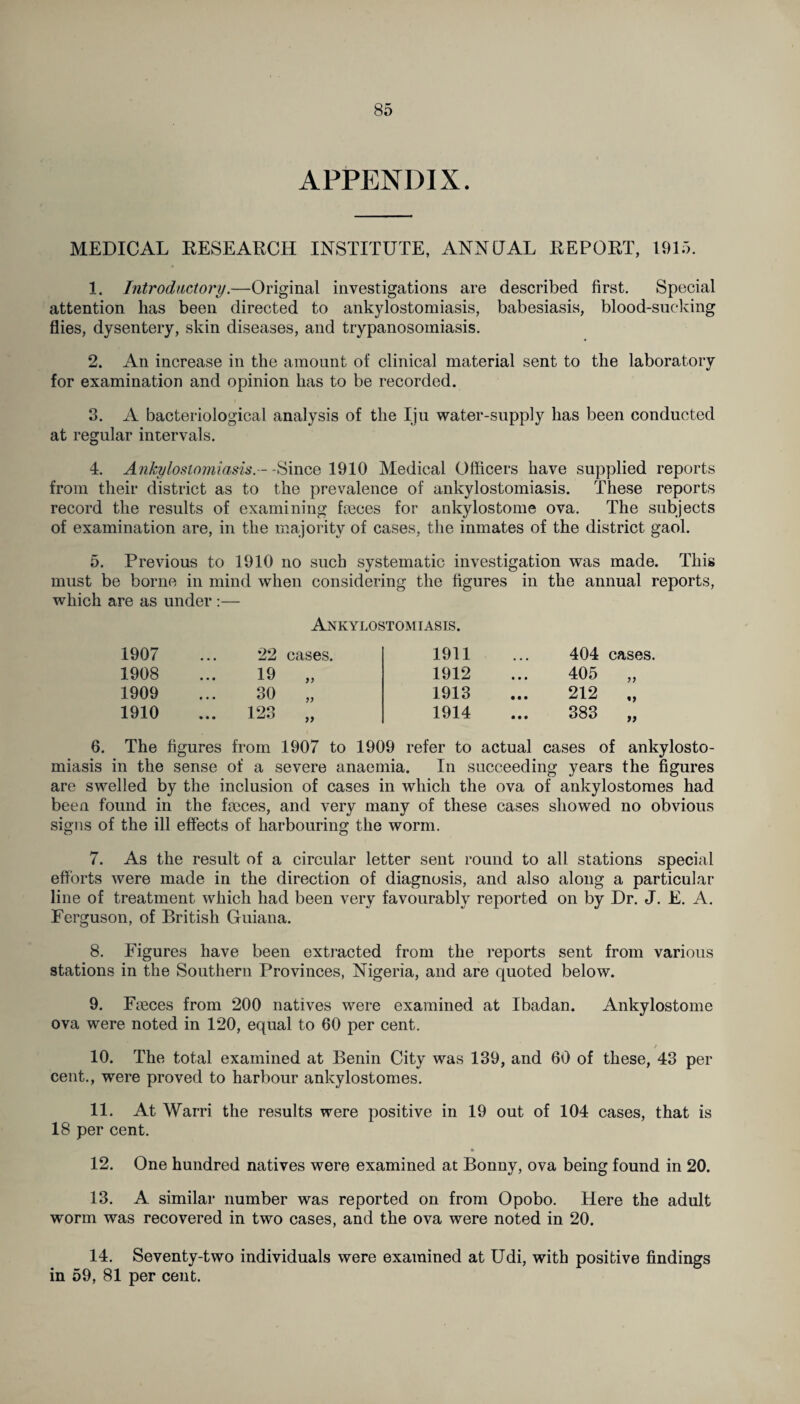 APPENDIX. MEDICAL RESEARCH INSTITUTE, ANNUAL REPORT, 1915. 1. Introductory.—Original investigations are described first. Special attention has been directed to ankylostomiasis, babesiasis, blood-sucking flies, dysentery, skin diseases, and trypanosomiasis. 2. An increase in the amount of clinical material sent to the laboratory for examination and opinion has to be recorded. 3. A bacteriological analysis of the Iju water-supply has been conducted at regular intervals. 4. Ankylostomiasis. - - Since 1910 Medical Officers have supplied reports from their district as to the prevalence of ankylostomiasis. These reports record the results of examining faeces for ankylostome ova. The subjects of examination are, in the majority of cases, the inmates of the district gaol. 5. Previous to 1910 no such systematic investigation was made. This must be borne in mind when considering the figures in the annual reports, which are as under :— Ankylostomiasis. 1907 • • • 22 cases. 1911 • • • 404 cases. 1908 • • • 19 „ 1912 • • • 405 >> 1909 • • • 30 „ 1913 • • • 212 «» 1910 • • • 123 „ 1914 • • • 383 >> 6. The figures from 1907 to 1909 refer to actual cases of ankylosto¬ miasis in the sense of a severe anaemia. In succeeding years the figures are swelled by the inclusion of cases in which the ova of ankylostomes had been found in the faxes, and very many of these cases showed no obvious signs of the ill effects of harbouring the worm. 7. As the result of a circular letter sent round to all stations special efforts were made in the direction of diagnosis, and also along a particular line of treatment which had been very favourably reported on by Dr. J. E. A. Ferguson, of British Guiana. 8. Figures have been extracted from the reports sent from various stations in the Southern Provinces, Nigeria, and are quoted below. 9. Fieces from 200 natives were examined at Ibadan. Ankylostome ova were noted in 120, equal to 60 per cent. / 10. The total examined at Benin City was 139, and 60 of these, 43 per cent., were proved to harbour ankylostomes. 11. At Warri the results were positive in 19 out of 104 cases, that is 18 per cent. 12. One hundred natives were examined at Bonny, ova being found in 20. 13. A similar number was reported on from Opobo. Here the adult worm was recovered in two cases, and the ova were noted in 20. 14. Seventy-two individuals were examined at Udi, with positive findings in 59, 81 per cent.