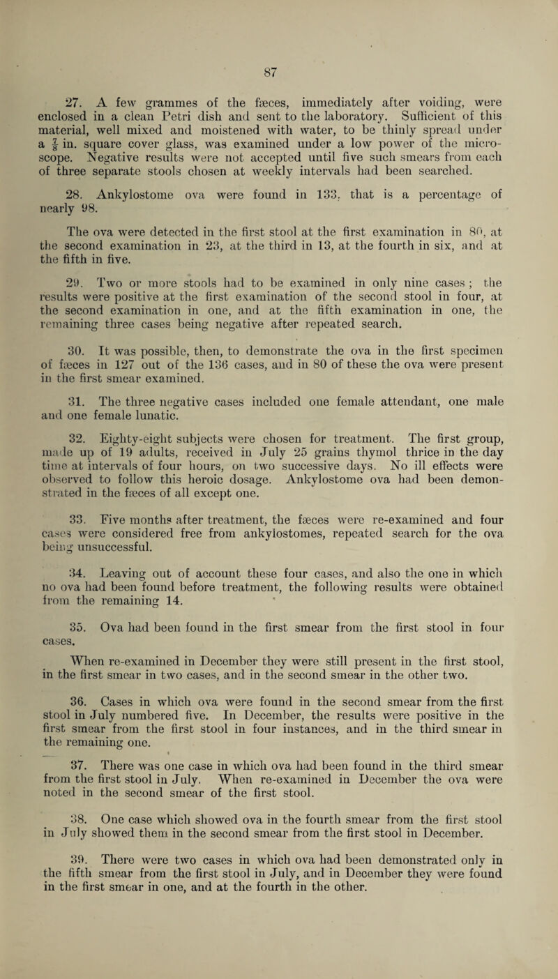 27. A few grammes of the feces, immediately after voiding, were enclosed in a clean Petri dish and sent to the laboratory. Sufficient of this material, well mixed and moistened with water, to be thinly spread under a J in. square cover glass, was examined under a low power of the micro¬ scope. Negative results were not accepted until five such smears from each of three separate stools chosen at weekly intervals had been searched. 28. Ankylostome ova were found in 133, that is a percentage of nearly 98. The ova were detected in the first stool at the first examination in 80, at the second examination in 23, at the third in 13, at the fourth in six, and at the fifth in five. 29. Two or more stools had to be examined in only nine cases ; the results were positive at the first examination of the second stool in four, at the second examination in one, and at the fifth examination in one, the remaining three cases being negative after repeated search. 30. It was possible, then, to demonstrate the ova in the first specimen of feces in 127 out of the 136 cases, and in 80 of these the ova were present in the first smear examined. 31. The three negative cases included one female attendant, one male and one female lunatic. 32. Eighty-eight subjects were chosen for treatment. The first group, made up of 19 adults, received in July 25 grains thymol thrice in the day time at intervals of four hours, on two successive days. No ill effects were observed to follow this heroic dosage. Ankylostome ova had been demon¬ strated in the feces of all except one. 33. Five months after treatment, the feces were re-examined and four cases were considered free from ankyiostomes, repeated search for the ova being unsuccessful. 34. Leaving out of account these four cases, and also the one in which no ova had been found before treatment, the following results were obtained from the remaining 14. 35. Ova had been found in the first smear from the first stool in four cases. When re-examined in December they were still present in the first stool, in the first smear in two cases, and in the second smear in the other two. 36. Cases in which ova were found in the second smear from the first stool in July numbered five. In December, the results were positive in the first smear from the first stool in four instances, and in the third smear in the remaining one. „ • 37. There was one case in which ova had been found in the third smear from the first stool in July. When re-examined in December the ova were noted in the second smear of the first stool. 38. One case which showed ova in the fourth smear from the first stool in July showed them in the second smear from the first stool in December. 39. There were two cases in which ova had been demonstrated onlv in the fifth smear from the first stool in July, and in December they were found in the first smear in one, and at the fourth in the other.
