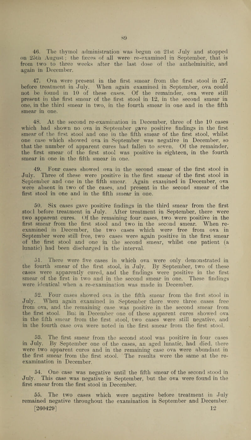 46. The thymol administration was begun on 21st July and stopped on 25tii August; the fbeces of all were re-examined in September, that is from two to three weeks after the last dose of the anthelminitic, and again in December. 47. Ova were present in the first smear from the first stool in 27, before treatment in July. When again examined in September, ova could not be found in 10 of these cases. Of the remainder, ova were still present in the first smear of the first stool in 12, in the second smear in one, in the third smear in two, in the fourth smear in one and in the fifth smear in one. 48. At the second re-examination in December, three of the 10 cases which had shown no ova in September gave positive findings in the first smear of the first stool and one in the fifth smear of the first stool, whilst one case which showed ova in September was negative in December, so that the number of apparent cures had fallen to seven. Of the remainder, the first smear of the first stool was positive in eighteen, in the fourth smear in one in the fifth smear in one. 49. Four cases showed ova in the second smear of the first stool in July. Three of these were positive in the first smear of the first stool in September and one in the fifth smear. Again examined in December, ova were absent in two of the cases, and present in the second smear of the first stool in one and in the fifth smear in one. I 50. Six cases gave positive findings in the third smear from the first stocl before treatment in July. After treatment in September, there were two apparent cures. ()f the remaining four cases, two were positive in the first smear from the first stool and two in the second smear. When re¬ examined in December, the two cases which were free from ova in September were still free, two cases were again positive in the first smear of the first stool and one in the second smear, whilst one patient (a lunatic) had been discharged in the interval. 51. There were five cases in which ova were only demonstrated in the fourth smear of the first stool, in July. By September, two of these cases were apparently cured, and the findings were positive in the first smear of the first in two and in the second smear in one. These findings were identical when a re-examination was made in December. 52. Four cases showed ova in the fifth smear from the first stool in July. When again examined in September there were three cases free from ova, and the remaining case was positive in the second smear from the first stool. But in December one of these apparent cures showed ova in the fifth smear from the first stool, two cases were still negative, and in the fourth case ova were noted in the first smear from the first stool. 53. The first smear from the second stool was positive in four cases in July. By September one of the cases, an aged lunatic, had died, there were two apparent cures and in the remaining case ova were abundant in the first smear from the first stool. The results were the same at the re¬ examination in December. 54. One case was negative until the fifth smear of the second stood in July. This case was negative in September, but the ova were found in the first smear from the first stool in December. 55. The two cases which were negative before treatment in July remained negative throughout the examination in September and December. [260429] 12