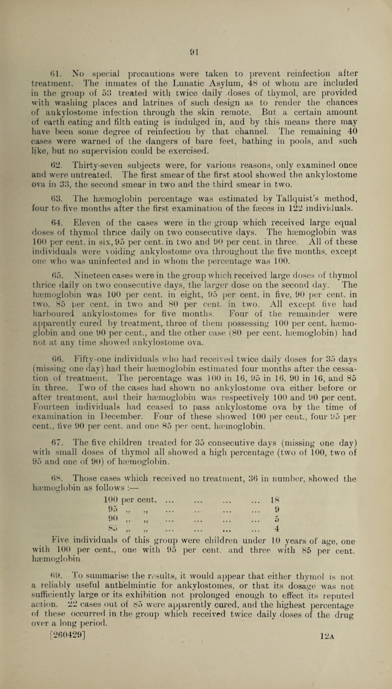 61. No special precautions were taken to prevent reinfection after treatment. The inmates of the Lunatic Asylum, 48 of whom are included in the group of 53 treated with twice daily doses of thymol, are provided with washing places and latrines of such design as to render the chances of ankylostome infection through the skin remote. But a certain amount of earth eating and filth eating is indulged in, and by this means there may have been some degree of reinfection by that channel. The remaining 40 cases were warned of the dangers of bare feet, bathing in pools, and such like, but no supervision could be exercised. 6*2. Thirty-seven subjects were, for various reasons, only examined once and were untreated. The first smear of the first stool showed the ankylostome ova in 3d, the second smear in two and the third smear in two. 63. The haemoglobin percentage was estimated by Tallquist’s method, four to five months after the first examination of the faeces in 122 individuals. 64. Eleven of the cases were in the group which received large equal doses of thymol thnce daily on two consecutive days. The haemoglobin was 100 per cent, in six, 95 per cent, in two and 90 per cent, in three. All of these individuals were voiding ankylostome ova throughout the five months, except one who was uninfected and in whom the percentage was 100. 65. Nineteen cases were in the group which received large doses of thymol thrice daily on two consecutive days, the larger dose on the second day. The haemoglobin wTas 100 per cent, in eight, 95 per cent, in five, 90 per cent, in two, 85 per cent, in two and 80 per cent, in two. All except five had harboured ankylostomes for five months. Four of the remainder were apparently cured by treatment, three of them possessing 100 per cent, haemo¬ globin and one 90 per cent., and the other case (80 per cent, haemoglobin) had not at any time showed ankylostome ova. 66. Fiftv-one individuals who had received twice dailv doses for 35 days (missing one day) had their haemoglobin estimated four months after the cessa¬ tion of treatment. The percentage was 100 in 16, 95 in 16, 90 in 16, and 85 in three. Two of the cases had shown no ankylostome ova either before or after treatment, and their haemoglobin was respectively 100 and 90 per cent. Fourteen individuals had ceased to pass ankylostome ova by the time of examination in December. Four of these showed 100 per cent., four 95 per cent,, five 90 per cent, and one 85 per cent, lncmoglobin. 67. The five children treated for 35 consecutive days (missing one day) with small doses of thymol all showed a high percentage (two of 100, two of 95 and one of 90) of haemoglobin. 68. Those cases which received no treatment, 36 in number, showed the haemoglobin as follows :— 100 per cent. 95 77 90 85 7' 7 7 77 77 18 9 5 4 Five individuals of this group wei with 100 per cent., one with 95 per haemoglobin. e children under cent, and three 10 years of age, one with 85 per cent. 69. To summarise the results, it would appear that either thymol is not a reliably useful anthelmintic for ankylostomes, or that its dosage was not sufficiently large or its exhibition not prolonged enough to effect its reputed action. 22 cases out of 85 were apparently cured, and the highest percentage of these occurred in the group which received twice daily doses of the drug over a long period. [2604291 - \ ' 12a
