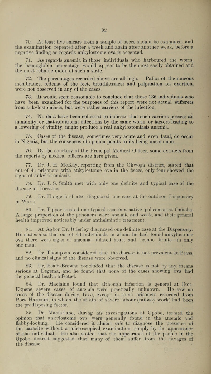 70. At least five smears from a sample of faeces should be examined, and the examination repeated after a week and again after another week, before a negative finding as regards ankylostome ova is accepted. 71. As regards anaemia in those individuals who harboured the worm, the haemoglobin percentage would appear to be the most easily obtained and the most reliable index of such a state. 72. The percentages recorded above are all high. Pallor of the mucous membranes, oedema of the feet, breathlessness and palpitation on exertion, were not observed in any of the cases. 73. It would seem reasonable to conclude that those 136 individuals who have been examined for the purposes of this report were not actual sufferers from ankylostomiasis, but were rather carriers of the infection. 74. No data have been collected to indicate that such carriers possess an immunity, or that additional infections by the same worm, or factors leading to a lowering of vitality, might produce a real ankylostomiasis anaemia. 75. Cases of the disease, sometimes very acute and even fatal, do occur in Nigeria, but the consensus of opinion points to its being uncommon. 76. By the courtesy of the Principal Medical Officer, some extracts from the reports by medical officers are here given. 77. Dr. J. H. McKay, reporting from the Okwoga district, stated that out of 41 prisoners with ankylostome ova in the faeces, only four showed the signs of ankylostomiasis. 78. Dr. J. S. Smith met with only one definite and typical case of the disease at Forcados. 79. Dr. Hungerford also diagnosed one case at the outdoor Dispensary in Warri. 80. Dr. Tipper treated one typical case in a native policeman at Onitsha. A large proportion of the prisoners were anaemic and weak, and their general health improved noticeably under anthelmintic treatment. 81. At Agbor Dr. Brierley diagnosed one definite case at the Dispensary. He states also that out of 44 individuals in whom he had found ankylostome ova there were signs of anaemia—dilated heart and haemic bruits—in only one man. 82. Dr. Thompson considered that the disease is not prevalent at Brass, and no clinical signs of the disease were observed. 83. Dr. Beale-Browne concluded that the disease is not by any means serious at Degema, and he found that none of the cases showing ova had the general health affected. 84. Dr. Maclaine found that although infection is general at Ikot- Ekpene, severe cases of anaemia were practically unknown. He saw no cases of the disease during 1915, except in some prisoners returned from Port Harcourt, in whom the strain of severe labour (railway work) had been the predisposing factor. 85. Dr. Macfarlane, during his investigations at Opobo, formed the opinion that ankvlostome ova were generally found in the anaemic and flabby-looking. He considered it almost safe to diagnose the presence of the parasite without a microscopical examination, simply by the appearance of the individual. He also stated that the appearance of the people in the Opobo district suggested that many of them suffer from the ravages of the disease.