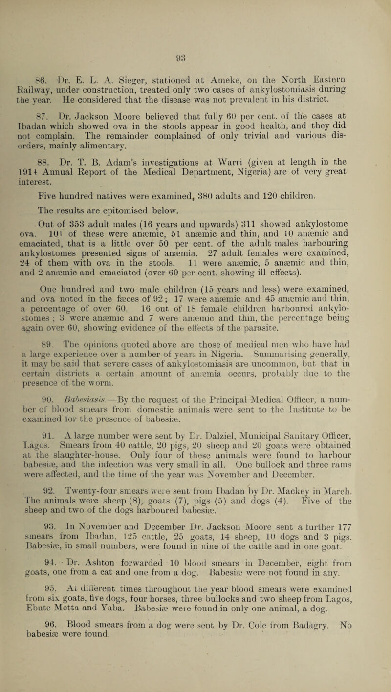 86. Dr. E. L. A. Sieger, stationed at Ameke, on the North Eastern Railway, under construction, treated only two cases of ankylostomiasis during the year. He considered that the disease was not prevalent in his district. 87. Dr. Jackson Moore believed that fully 60 per cent, of the cases at Ibadan which showed ova in the stools appear in good health, and they did not complain. The remainder complained of only trivial and various dis¬ orders, mainly alimentary. 88. Dr. T. B. Adam’s investigations at Warri (given at length in the 1911 Annual Report of the Medical Department, Nigeria) are of very great interest. Five hundred natives were examined, 380 adults and 120 children. The results are epitomised below. Out of 353 adult males (16 years and upwards) 311 showed ankylostome ova. 101 of these were anaemic, 51 anaemic and thin, and 10 anaemic and emaciated, that is a little over 50 per cent, of the adult males harbouring ankylostomes presented signs of anaemia. 27 adult females were examined, 24 of them with ova in the stools. 11 were anaemic, 5 anaemic and thin, and 2 anaemic and emaciated (over 60 per cent, showing ill effects). One hundred and two male children (15 years and less) were examined, and ova noted in the faeces of 92; 17 were anaemic and 45 anaemic and thin, a percentage of over 60. 16 out of 18 female children harboured ankylo¬ stomes ; 3 were anaemic and 7 were anaemic and thin, the percentage being again over 60, showing evidence of the effects of the parasite. 89. The opinions quoted above are those of medical men who have had a large experience over a number of years in Nigeria. Summarising generally, it may be said that severe cases of ankylostomiasis are uncommon, but that in certain districts a certain amount of amemia occurs, probably due to the presence of the worm. 90. Babesicisis.—By the request of the Principal Medical Officer, a num¬ ber of blood smears from domestic animals were sent to the Institute to be examined for the presence of babesiae. 91. A large number were sent by Dr. Dalziel, Municipal Sanitary Officer, Lagos. Smears from 40 cattle, 20 pigs, 20 sheep and 20 goats were obtained at the slaughter-house. Only four of these animals were found to harbour babesiae, and the infection was very small in all. One bullock and three rams were affected, and the time of the year was November and December. 92. Twenty-four smears were sent from Ibadan by Dr. Mackey in March. The animals were sheep (8), goats (7), pigs (5) and dogs (4). Five of the sheep and two of the dogs harboured babesiae. 93. In November and December Dr. Jackson Moore sent a further 177 smears from Ibadan, 125 cattle, 25 goats, 14 sheep, 10 dogs and 3 pigs. Babesiae, in small numbers, were found in nine of the cattle and in one goat. 94. Dr. Ashton forwarded 10 blood smears in December, eight from goats, one from a cat and one from a dog. Babesiae were not found in any. 95. At different times throughout the year blood smears were examined from six goats, five dogs, four horses, three bullocks and two sheep from Lagos, Ebute Metta and Yaba. Babesiae were found in only one animal, a dog. 96. Blood smears from a dog were sent by Dr. Cole from Badagry. No babesiae were found.