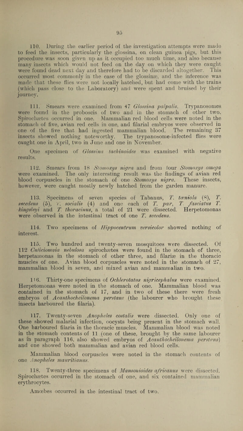 to feed the insects, particularly the glossina, on clean guinea pigs, but this procedure was soon given up as it occupied too much time, and also because many insects which would not feed on the day on which they were caught were found dead next day and therefore had to be discarded altogether. This occurred most commonly in the case of the glossinae, and the inference was made that these flies were not locally hatched, but had come with the trains (which pass close to the Laboratory) and were spent and bruised by their journey. 111. Smears were examined from 47 Glossina pa/palis. Trypanosomes were found in the proboscis of two and in the stomach of other two. Spirochaetes occurred in one. Mammalian red blood cells were noted in the stomach of five, avian red cells in one, and filarial embryos were observed in one of the five that had ingested mammalian blood. The remaining 37 insects showed nothing noteworthy. The trypanosome-infected flies were caught one in April, two in June and one in November. One specimen of Glossina tachinoides was examined with negative results. 112. Smears from 18 Stomoxys nigra and from four Stomoxys omega were examined. The only interesting result was the findings of avian red blood corpuscles in the stomach of one Stomoxys nigra. These insects, however, were caught mostly newly hatched from the garden manure. 113. Specimens of seven species of Tabanus, T. tceniola (8), T. secedens (5), V. socialis (4) and one each of T. par, T fasciatus T. kingsleyi and T. thoracinus, a total of 21 were dissected. Herpetomonas were observed in the intestinal tract of one T. secedens. 114. Two specimens of Hippocentrum versicolor showed nothing of interest. 115. Two hundred and twenty-seven mosquitoes were dissected. Of 112 Cu/iciomvia nebulosa spiroclieetes were found in the stomach of three, herpetamonas in the stomach of other three, and filariae in the thoracic muscles of one. Avian blood corpuscles were noted in the stomach of 27, mammalian blood in seven, and mixed avian and mammalian in two. 116. Thirty-one specimens of Ochlerotatus nigriceplialas were examined. Herpetomonas were noted in the stomach of one. Mammalian blood was contained in the stomach of 17, and in two of these there were fresh embryos of Acanthocheilonema perstans (the labourer who brought these insects harboured the filaria). 117. Twenty-seven Anopheles costalis were dissected. Only one of these showed malarial infection, oocysts being present in the stomach wall. One harboured filaria in the thoracic muscles. Mammalian blood was noted in the stomach contents of 11 (one of these, brought by the same labourer as in paragraph 116, also showed embryos of Acanthocheilonema perstans) and one showed both mammalian and avian red blood cells. Mammalian blood corpuscles were noted in the stomach contents of one Anopheles mauritianus. 118. Twenty-three specimens of Mansonioides africanus were dissected. Spirochaetes occurred in the stomach of one, and six contained mammalian erythrocytes. Amoebes occurred in the intestinal tract of two.