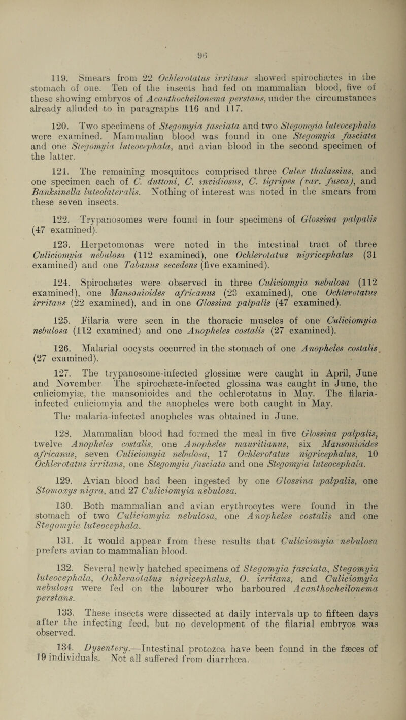 stomach of one. Ten of the insects had fed on mammalian blood, five of these showing embryos of Acauthocheilonema per starts, under the circumstances already alluded to in paragraphs 116 and 117. 120. Two specimens of Stegomyia fasciata and two Stegomyia luteocephala were examined. Mammalian blood was found in one Stegomyia fasciata and one Stegomyia luteocephala, and avian blood in the second specimen of the latter. 121. The remaining mosquitoes comprised three Culex thalassius, and one specimen each of C. duttoni, C. mvidiosus, C. tigripes (car. fusca), and Banksinella luteolateralis. Nothing of interest was noted in the smears from these seven insects. 122. Trypanosomes were found in four specimens of Glossina palpalis (47 examined). 123. Herpetomonas were noted in the intestinal tract of three Culiciomyia nebulosa (112 examined), one Ochlerotatus nigriceplialus (31 examined) and one Tabanus secedens (five examined). 124. Spirochsetes were observed in three Cidiciomyia nebulosa (112 examined), one Mansonioides africanus (23 examined), one Ochlerotatus irritans (22 examined), and in one Glossina palpalis (47 examined). 125. Filaria were seen in the thoracic muscles of one Culiciomyia nebulosa (112 examined) and one Anopheles costalis (27 examined). 126. Malarial oocysts occurred in the stomach of one Anopheles costalis (27 examined). 127. The trypanosome-infected glossinse were caught in April, June and November The spirochaete-infected glossina was caught in June, the culieiomyise, the mansonioides and the ochlerotatus in May. The tilaria- infected culiciomyia and the anopheles were both caught in May. The malaria-infected anopheles was obtained in June. 128. Mammalian blood had formed the meal in five Glossina palpalis, twelve Anopheles costalis, one Anopheles mauritianus, six Mansonioides africanus, seven Culiciomyia nebulosa, 17 Ochlerotatus nigricephalus, 10 Ochlerotatus irritans, one Stegomyia fasciata and one Stegomyia luteocephala. 129. Avian blood had been ingested by one Glossina palpalis, one Stomoxys nigra, and 27 Culiciomyia nebulosa. 130. Both mammalian and avian erythrocytes were found in the stomach of two Culiciomyia nebulosa, one Anopheles costalis and one Stegomyia luteocephala. 131. It would appear from these results that Culiciomyia nebulosa prefers avian to mammalian blood. 132. Several newly hatched specimens of Stegomyia fasciata, Stegomyia luteocephala, Ochleraotatus nigricephalus, 0. irritans, and Culiciomyia nebulosa were fed on the labourer who harboured Acanthocheilonema perstans. 133. These insects were dissected at daily intervals up to fifteen days after the infecting feed, but no development of the filarial embryos was observed. 134. Dysentery.—Intestinal protozoa have been found in the faeces of 19 individuals. Not all suffered from diarrhoea.