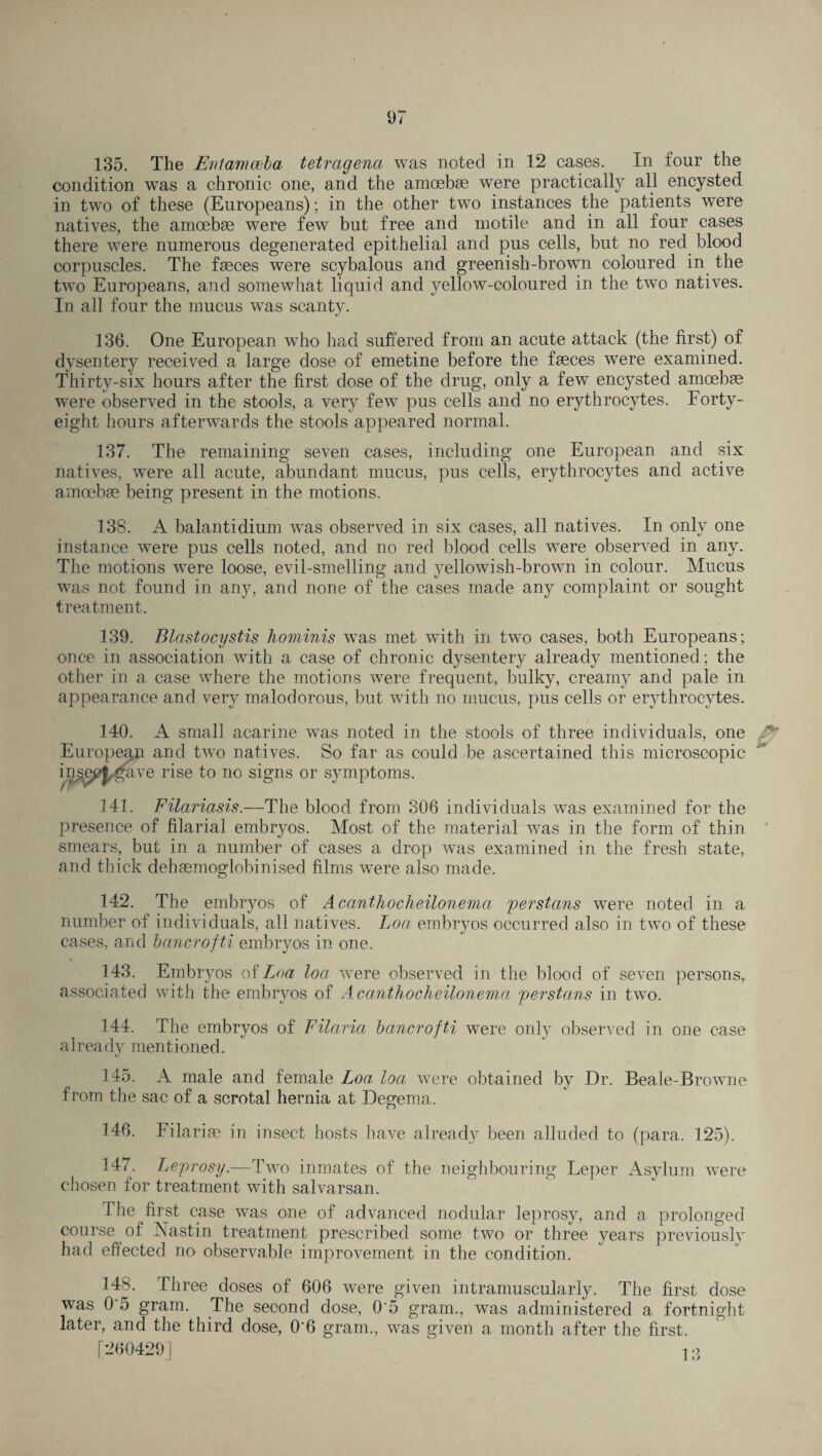135. The Entamoeba tetragena was noted in 12 cases. In four the condition was a chronic one, and the amcebse were practically all encysted in two of these (Europeans); in the other two instances the patients were natives, the amoebse were few but free and motile and in all four cases there were numerous degenerated epithelial and pus cells, but no red blood corpuscles. The faeces were scybalous and greenish-brown coloured in the two Europeans, and somewhat liquid and yellow-coloured in the two natives. In all four the mucus was scanty. 136. One European who had suffered from an acute attack (the first) of dysentery received a large dose of emetine before the faeces were examined. Thirty-six hours after the first dose of the drug, only a fewT encysted amoebae were observed in the stools, a very few pus cells and no erythrocytes. Forty- eight hours afterwards the stools appeared normal. 137. The remaining seven cases, including one European and six natives, were all acute, abundant mucus, pus cells, erythrocytes and active amoebae being present in the motions. 138. A balantidium was observed in six cases, all natives. In only one instance were pus cells noted, and no red blood cells were observed in any. The motions were loose, evil-smelling and yellowish-brown in colour. Mucus was not found in any, and none of the cases made any complaint or sought treatment. 139. Blastocystis hominis was met with in two cases, both Europeans; once in association with a case of chronic dysentery already mentioned; the other in a case where the motions were frequent, bulky, creamy and pale in appearance and very malodorous, but with no mucus, pus cells or erythrocytes. 140. A small acarine was noted in the stools of three individuals, one European and two natives. So far as could be ascertained this microscopic i9^3ej^,gave rise to no signs or symptoms. r ' 141. Filariasis.—The blood from 306 individuals was examined for the presence of filarial embr}ms. Most of the material was in the form of thin ' smears, but in a number of cases a drop was examined in the fresh state, and thick dehaemoglobinised films were also made. 142. The embryos of Acanthocheilonema perstans were noted in a number of individuals, all natives. Loa embryos occurred also in two of these cases, and bancrofti embryos in one. 143. Embryos of Loa loa were observed in the blood of seven persons, associated with the embryos of Acanthocheilonema perstans in two. 144. The embryos of Filaria bancrofti were only observed in one case already mentioned. 145. A male and female Loa loa were obtained by Dr. Beale-Brown e from the sac of a scrotal hernia at Degema. 146. Filariae in insect hosts have already been alluded to (para. 125). 147. Leprosy.—Two inmates of the neighbouring Leper Asylum were chosen for treatment with salvarsan. The first case was one of advanced nodular leprosy, and a prolonged course of Nastin treatment prescribed some two- or three years previously had effected no observable improvement in the condition. 148. Three doses of 606 were given intramuscularly. The first dose was 0 5 gram. The second dose, 0'5 gram., was administered a fortnight later, and the third dose, 0'6 gram., was giveil a month after the first. [260429] ^ 13