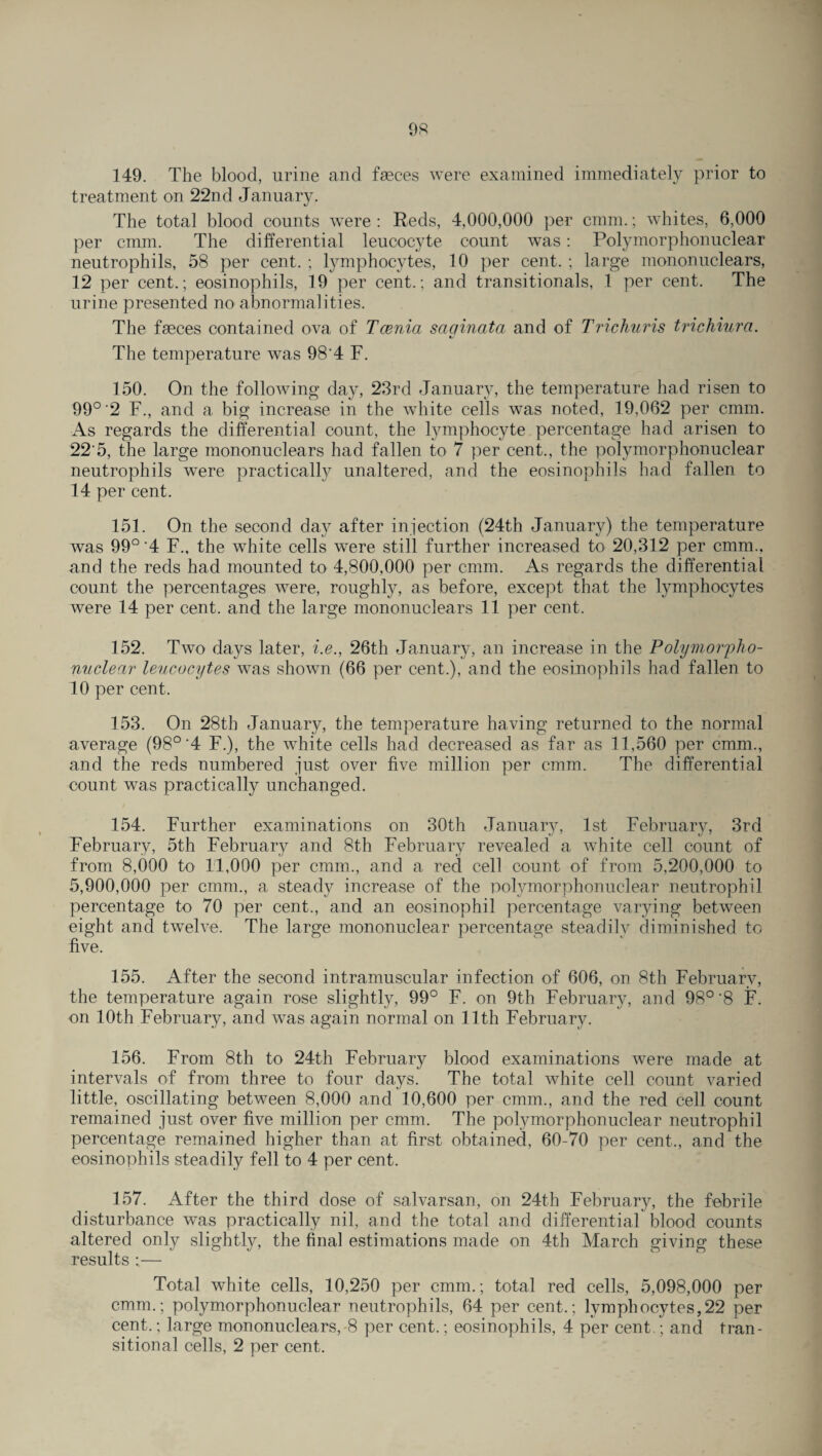 149. The blood, urine and fasces were examined immediately prior to treatment on 22nd January. The total blood counts were : Reds, 4,000,000 per cmm.; whites, 6,000 per cmm. The differential leucocyte count was: Polymorphonuclear neutrophils, 58 per cent. ; lymphocytes, 10 per cent. ; large mononuclears, 12 per cent.; eosinophils, 19 per cent.; and transitionals, 1 per cent. The urine presented no abnormalities. The fasces contained ova of Tcenia sac/inata and of Trichuris trichiura. «/ The temperature was 98‘4 E. 150. On the following day, 23rd January, the temperature had risen to 99°'2 F., and a big increase in the white cells was noted, 19,062 per cmm. As regards the differential count, the lymphocyte percentage had arisen to 22 5, the large mononuclears had fallen to 7 per cent., the polymorphonuclear neutrophils were practically unaltered, and the eosinophils had fallen to 14 per cent. 151. On the second day after injection (24th January) the temperature was 99° 4 F., the white cells were still further increased to 20,312 per cmm.. and the reds had mounted to 4,800,000 per cmm. As regards the differential count the percentages were, roughly, as before, except that the lymphocytes were 14 per cent, and the large mononuclears 11 per cent. 152. Two days later, i.e., 26th January, an increase in the Polymorpho¬ nuclear leucocytes was shown (66 per cent.), and the eosinophils had fallen to 10 per cent. 153. On 28th January, the temperature having returned to the normal average (98°'4 F.), the white cells had decreased as far as 11,560 per cmm., and the reds numbered just over five million per cmm. The differential count was practically unchanged. 154. Further examinations on 30th January, 1st February, 3rd February, 5th February and 8th February revealed a white cell count of from 8,000 to 11,000 per cmm., and a red cell count of from 5,200,000 to 5,900,000 per cmm., a steady increase of the polymorphonuclear neutrophil percentage to 70 per cent., and an eosinophil percentage varying between eight and twelve. The large mononuclear percentage steadily diminished to five. 155. After the second intramuscular infection of 606, on 8th February, the temperature again rose slightly, 99° F. on 9th February, and 98°‘8 F. on 10th February, and was again normal on 11th February. 156. From 8th to 24th February blood examinations were made at intervals of from three to four days. The total white cell count varied little, oscillating between 8,000 and 10,600 per cmm., and the red cell count remained just over five million per cmm. The polymorphonuclear neutrophil percentage remained higher than at first obtained, 60-70 per cent., and the eosinophils steadily fell to 4 per cent. 157. After the third dose of salvarsan, on 24th February, the febrile disturbance was practically nil, and the total and differential blood counts altered only slightly, the final estimations made on 4th March giving these results ;— Total white cells, 10,250 per cmm.; total red cells, 5,098,000 per cmm.; polymorphonuclear neutrophils, 64 per cent.; lymphocytes,22 per cent.; large mononuclears, 8 per cent.; eosinophils, 4 per cent.; and tran¬ sitional cells, 2 per cent.