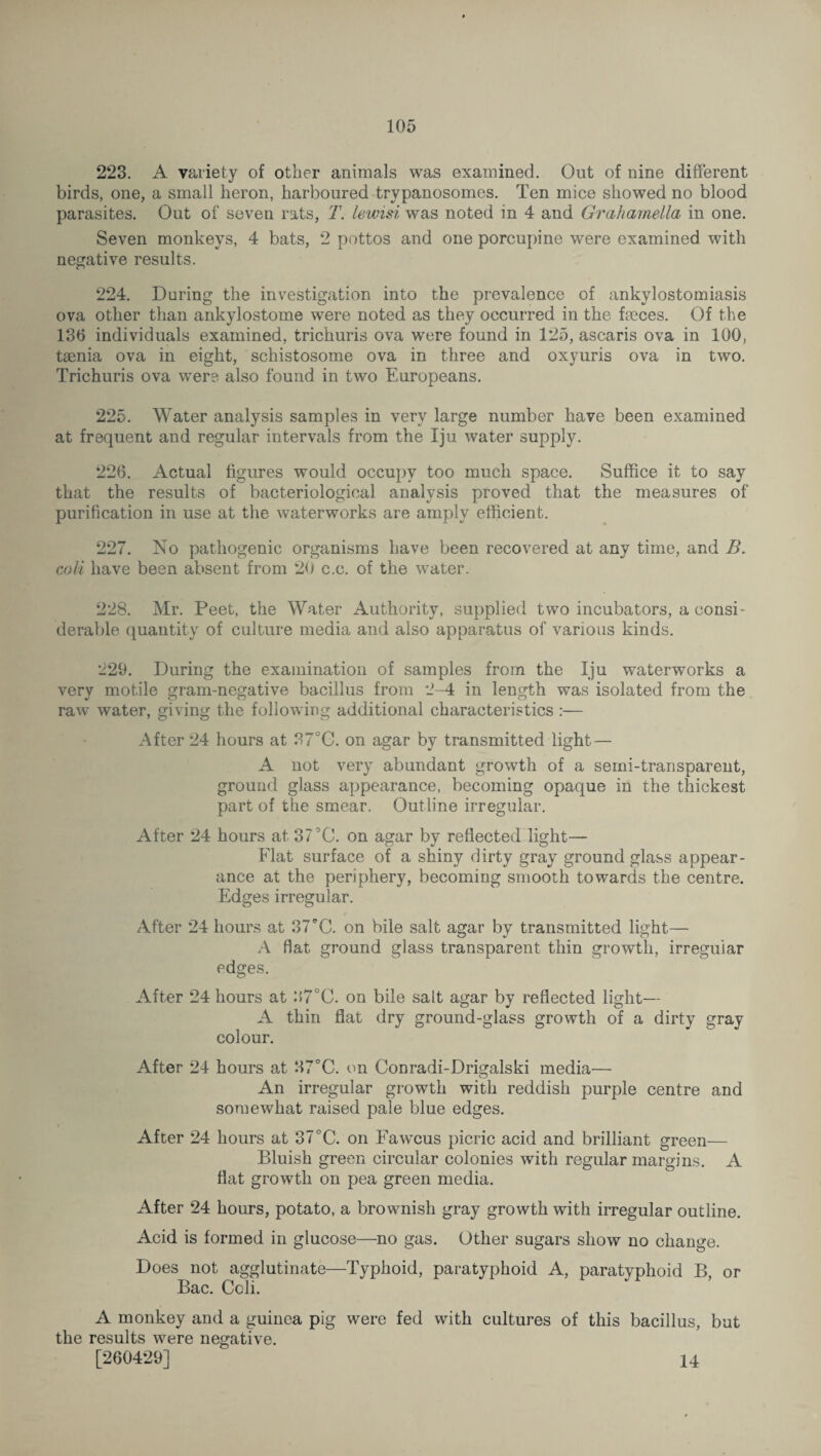 223. A variety of other animals was examined. Out of nine different birds, one, a small heron, harboured trypanosomes. Ten mice showed no blood parasites. Out of seven rats, T. lewisi was noted in 4 and GrahameMa in one. Seven monkeys, 4 bats, 2 pottos and one porcupine were examined with negative results. 224. During the investigation into the prevalence of ankylostomiasis ova other than ankylostome were noted as they occurred in the faeces. Of the 136 individuals examined, trichuris ova were found in 125, ascaris ova in 100, taenia ova in eight, schistosome ova in three and oxyuris ova in two. Trichuris ova were also found in two Europeans. 225. Water analysis samples in very large number have been examined at frequent and regular intervals from the Iju water supply. 226. Actual figures would occupy too much space. Suffice it to say that the results of bacteriological analysis proved that the measures of purification in use at the waterworks are amply efficient. 227. No pathogenic organisms have been recovered at any time, and B. coli have been absent from 20 c.c. of the water. 228. Mr. Peet, the Water Authority, supplied two incubators, a consi¬ derable quantity of culture media and also apparatus of various kinds. 229. During the examination of samples from the Iju waterworks a very motile gram-negative bacillus from 2-4 in length was isolated from the raw water, giving the following additional characteristics :— After 24 hours at 37°C. on agar by transmitted light — A not very abundant growth of a serni-transparent, ground glass appearance, becoming opaque in the thickest part of the smear. Outline irregular. After 24 hours at 375C. on agar by reflected light— Flat surface of a shiny dirty gray ground glass appear¬ ance at the periphery, becoming smooth towards the centre. Edges irregular. After 24 hours at 37 *C. on bile salt agar by transmitted light— A flat ground glass transparent thin growth, irregular edges. After 24 hours at 2>7°C. on bile salt agar by reflected light— A thin flat dry ground-glass growth of a dirty gray colour. After 24 hours at 37°C. on Conradi-Drigalski media— An irregular growth with reddish purple centre and somewhat raised pale blue edges. After 24 hours at 37°C. on Fawcus picric acid and brilliant green— Bluish green circular colonies with regular margins. A flat growth on pea green media. After 24 hours, potato, a brownish gray growth with irregular outline. Acid is formed in glucose—no gas. Other sugars show no change. Does not agglutinate—Typhoid, paratyphoid A, paratyphoid B or Bac. Ccli. A monkey and a guinea pig were fed with cultures of this bacillus, but the results were negative. [260429] 14