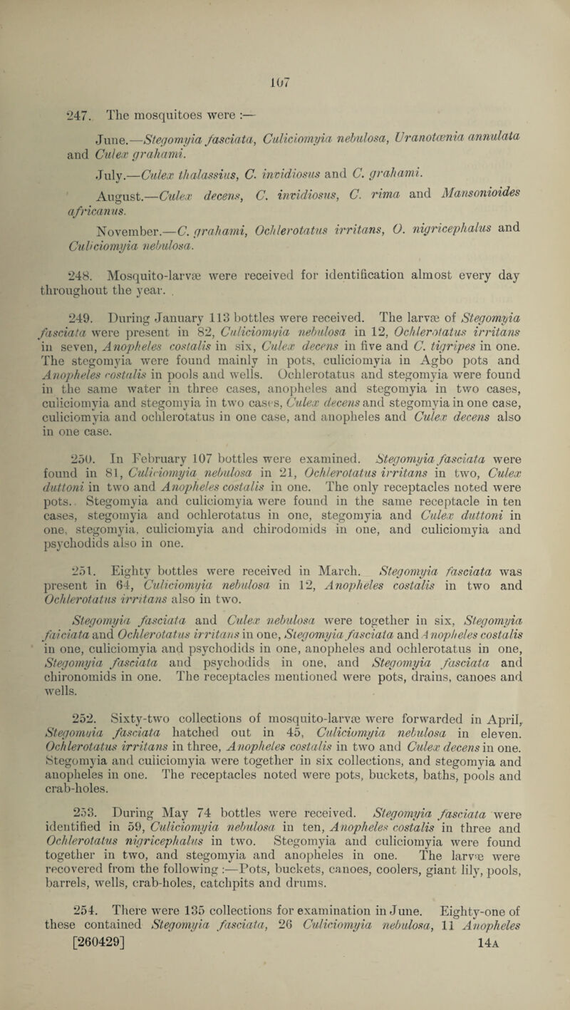 247. The mosquitoes were :— June.—Stegomyia fasciata, Culiciomyia nebulosa, Uranotcenia annulata and Culex grahami. July.—Culex thalassius, C. inmdiosus and C. grahami. August.—Culex decent*, C. invidiosus, C. rima and Mansonioides africanus. November.—C. grahami, Ochlerotatus irritans, O. nigricephalus and Culiciomyia nebulosa. 248. Mosquito-larvae were received for identification almost every day throughout the year. . 249. During January 113 bottles were received. The larvae of Stegomyia fasciata were present in 82, Culiciomyia nebulosa in 12, Ochlerotatus irritans in seven, Anopheles cost,alls in six, Culex decens in five and C. tigripes in one. The stegomyia were found mainly in pots, culiciomyia in Agbo pots and Anopiheles rostalis in pools and wells. Ochlerotatus and stegomyia were found in the same water in three cases, anopheles and stegomyia in two cases, culiciomyia and stegomyia in two cases, Culex decens and stegomyia in one case, culiciomyia and ochlerotatus in one case, and anopheles and Culex decens also in one case. 250. In February 107 bottles were examined. Stegomyia fasciata were found in 81, Culiciomyia nebulosa in 21, Ochlerotatus irritans in two, Culex duttoni in two and Anopheles costalis in one. The only receptacles noted were pots. Stegomyia and culiciomyia were found in the same receptacle in ten cases, stegomyia and ochlerotatus in one, stegomyia and Culex duttoni in one, stegomyia, culiciomyia and chirodomids in one, and culiciomyia and psychodids also in one. 251. Eighty bottles were received in March. Stegomyia fasciata was present in 64, Culiciomyia nebulosa in 12, Anopheles costalis in two and Ochlerotatus irritans also in two. Stegomyia fasciata and Culex nebulosa were together in six, Stegomyia faiciata and Ochlerotatus irritans in one, Stegomyia fasciata and A nopheles costalis in one, culiciomyia and psychodids in one, anopheles and ochlerotatus in one, Stegomyia fasciata and psychodids in one, and Stegomyia fasciata and chironomids in one. The receptacles mentioned were pots, drains, canoes and wells. 252. Sixty-two collections of mosquito-larvse were forwarded in April,. Stegomyia fasciata hatched out in 45, Culiciomyia nebulosa in eleven. Ochlerotatus irritans in three, A nopheles costalis in two and Cidex decens in one. Stegomyia and cuiiciomyia were together in six collections, and stegomyia and anopheles in one. The receptacles noted were pots, buckets, baths, pools and crab-holes. 253. During May 74 bottles were received. Stegomyia fasciata were identified in 59, Culiciomyia nebulosa in ten, Anopheles costalis in three and Ochlerotatus nigricephalus in two. Stegomyia and culiciomyia were found together in two, and stegomyia and anopheles in one. The larvae were recovered from the following:—Pots, buckets, canoes, coolers, giant lily, pools, barrels, wells, crab-holes, catchpits and drums. 254. There were 135 collections for examination in June. Eighty-one of these contained Stegomyia fasciata, 26 Culiciomyia nebulosa, 11 Anopheles [260429] 14a