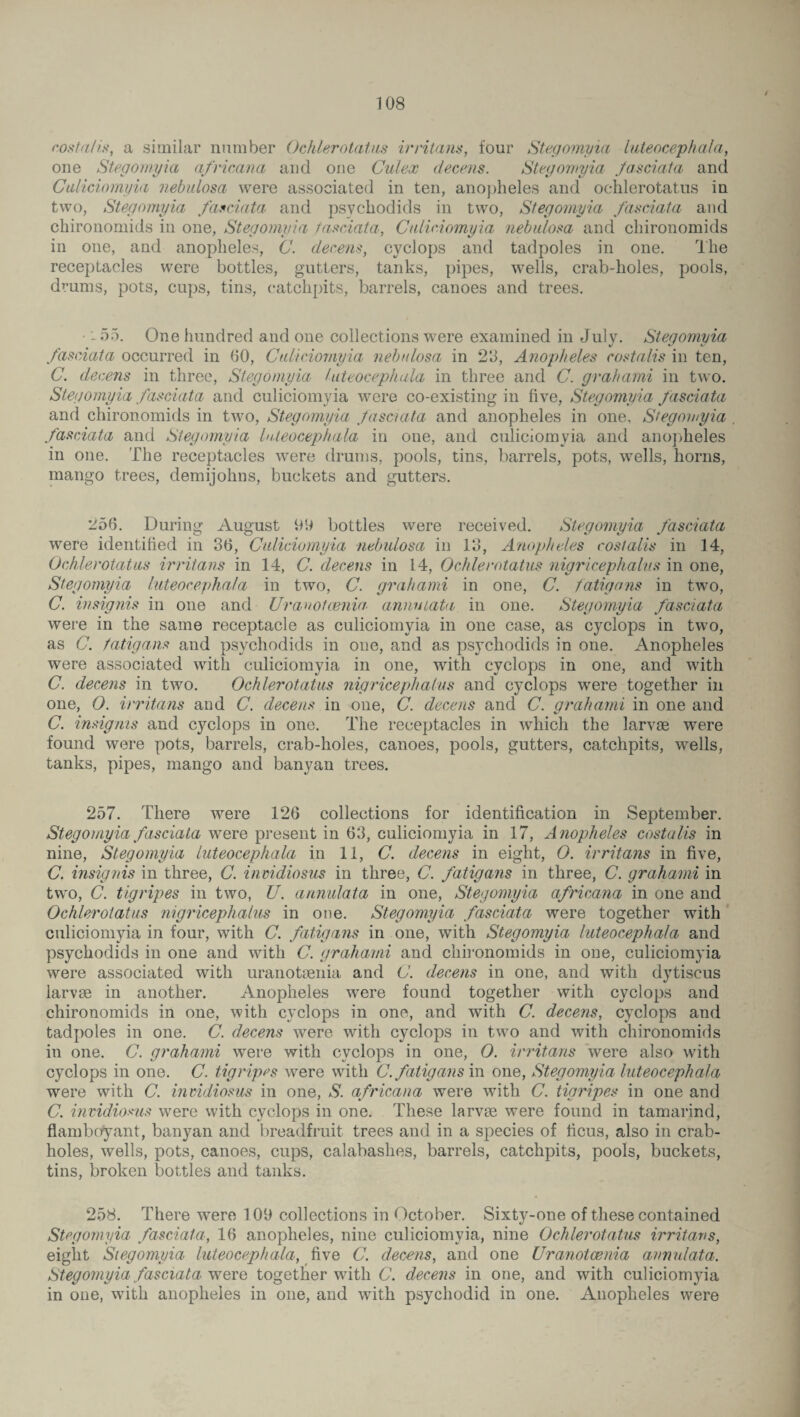 costalis, a similar number Ochlerotatus irritant;, four Stegomyia luteocephala, one Stegomyia africana and one Cuiex deems. Stegomyia Jasciata and Caliciomyia nebulosa were associated in ten, anopheles and ochlerotatus in two, Stegomyia fas data, and psychodids in two, Stegomyia fasciata and chironomids in one, Stegomyia fasciata, Caliciomyia nebulosa and chironomids in one, and anopheles, C. decens, cyclops and tadpoles in one. The receptacles were bottles, gutters, tanks, pipes, wells, crab-holes, pools, drums, pots, cups, tins, catchpits, barrels, canoes and trees. - 55. One hundred and one collections were examined in July. Stegomyia %j is fasciata occurred in 60, Caliciomyia nebulosa in 23, Anopheles costalis in ten, C. decens in three, Stegomyia luteocephala in three and C. grahami in two. Stegomyia fasciata and culiciomyia were co-existing in five, Stegomyia fasciata and chironomids in two, Stegomyia Jasciata and anopheles in one, Stegomyia fasciata and Stegomyia luteocephala in one, and culiciomyia and anopheles in one. The receptacles were drums, pools, tins, barrels, pots, wells, horns, mango trees, demijohns, buckets and gutters. 256. During August 99 bottles were received. Stegomyia fasciata were identified in 36, Culiciomyia nebulosa in 13, Anopheles costalis in 14, Ochlerotatus irritans in 14, C. decens in 14, Ochlerotatus nigricephalus in one, Stegomyia luteocephala in two, C. grahami in one, C. fatigans in two, C. insignis in one and Urauotcenia annulata in one. Stegomyia fasciata were in the same receptacle as culiciomyia in one case, as cyclops in two, as C. fatigans and psychodids in one, and as psychodids in one. Anopheles were associated with culiciomyia in one, with cyclops in one, and with C. decens in two. Ochlerotatus nigricephalus and cyclops were together in one, 0. irritans and C. decens in one, C. decens and C. grahami in one and C. insignis and cyclops in one. The receptacles in which the larvae were found were pots, barrels, crab-holes, canoes, pools, gutters, catchpits, wells, tanks, pipes, mango and banyan trees. 257. There were 126 collections for identification in September. Stegomyia fasciata were present in 63, culiciomyia in 17, Anopheles costalis in nine, Stegomyia luteocephala in 11, C. decens in eight, O. irritans in five, C. insignis in three, C. invidiosus in three, C. fatigans in three, C. grahami in two, C. tigripes in two, U. annulata in one, Stegomyia africana in one and Ochlerotatus nigricephalus in one. Stegomyia fasciata were together with culiciomyia in four, with C. fatigans in one, with Stegomyia luteocephala and psychodids in one and with C. grahami and chironomids in one, culiciomyia were associated with uranotsenia and C. decens in one, and with dytiscus larvae in another. Anopheles were found together with cyclops and chironomids in one, with cyclops in one, and with C. decens, cyclops and tadpoles in one. C. decens were with cyclops in two and with chironomids in one. C. grahami were with cyclops in one, 0. irritans were also with cyclops in one. C. tigripes were with C.fatigans in one, Stegomyia luteocephala were with C. invidiosus in one, S. africana were with C. tigripes in one and C. invidiosus were with cyclops in one. These larvae were found in tamarind, flamboyant, banyan and breadfruit trees and in a species of ficus, also in crab- holes, wells, pots, canoes, cups, calabashes, barrels, catchpits, pools, buckets, tins, broken bottles and tanks. 258. There were 109 collections in October. Sixty-one of these contained Stegomyia fasciata, 16 anopheles, nine culiciomyia, nine Ochlerotatus irritans, eight Siegomyia luteocephala, five C. decens, and one Uranotcenia annulata. Stegomyia fasciata were together with C. decens in one, and with culiciomyia in oue, with anopheles in one, and with psychodid in one. Anopheles were