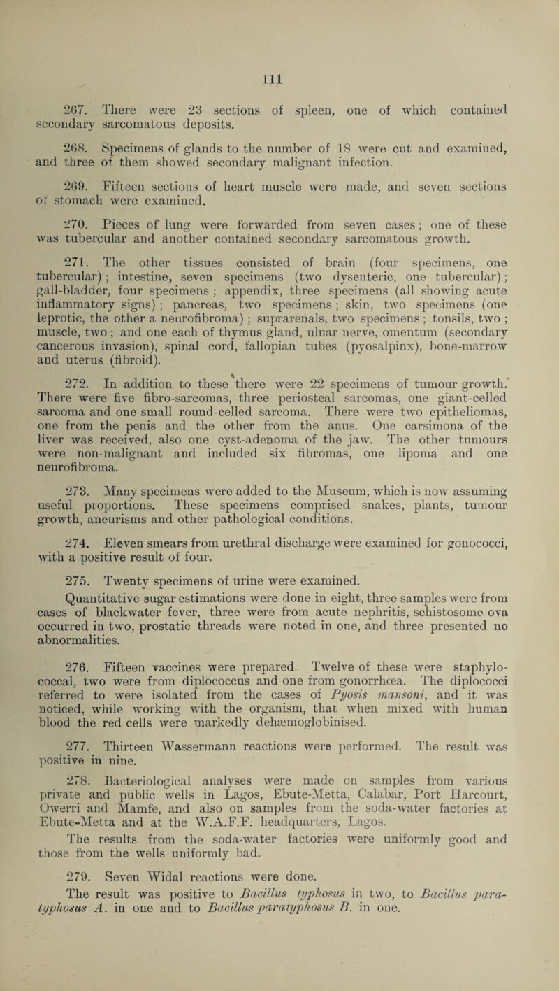 267. There were 23 sections of spleen, one of which contained secondary sarcomatous deposits. 268. Specimens of glands to the number of 18 were cut and examined, and three of them showed secondary malignant infection. 269. Fifteen sections of heart muscle were made, and seven sections of stomach were examined. 270. Pieces of lung were forwarded from seven cases; one of these was tubercular and another contained secondary sarcomatous growth. 271. The other tissues consisted of brain (four specimens, one tubercular) ; intestine, seven specimens (two dysenteric, one tubercular); gall-bladder, four specimens ; appendix, three specimens (all showing acute inflammatory signs) ; pancreas, two specimens; skin, two specimens (one leprotic, the other a neurofibroma); suprarenals, two specimens; tonsils, two ; muscle, two; and one each of thymus gland, ulnar nerve, omentum (secondary cancerous invasion), spinal corcl, fallopian tubes (pyosalpinx), bone-marrow and uterus (fibroid). 272. In addition to these there were 22 specimens of tumour growth. There were five fibro-sarcomas, three periosteal sarcomas, one giant-celled sarcoma and one small round-celled sarcoma. There were two epitheliomas, one from the penis and the other from the anus. One carsimona of the liver was received, also one cyst-adenoma of the jaw. The other tumours were non-malignant and included six fibromas, one lipoma and one neurofibroma. 273. Many specimens were added to the Museum, which is now assuming useful proportions. These specimens comprised snakes, plants, tumour growth, aneurisms and other pathological conditions. 274. Eleven smears from urethral discharge were examined for gonococci, with a positive result of four. 275. Twenty specimens of urine were examined. Quantitative sugar estimations were done in eight, three samples were from cases of blackwater fever, three were from acute nephritis, schistosome ova occurred in two, prostatic threads were noted in one, and three presented no abnormalities. 276. Fifteen vaccines were prepared. Twelve of these were staphylo¬ coccal, two were from diplococcus and one from gonorrhoea. The diplococci referred to were isolated from the cases of Pyosis mansoni, and it was noticed, while working with the organism, that when mixed with human blood the red cells were markedly dehsemoglobinised. 277. Thirteen Wassermann reactions were performed. The result was positive in nine. 278. Bacteriological analyses were made on samples from various private and public wells in Lagos, Ebute-Metta, Calabar, Port Harcourt, Owerri and Mamfe, and also on samples from the soda-water factories at Ebute-Metta and at the W.A.F.F. headquarters, Lagos. The results from the soda-water factories were uniformly good and those from the wells uniformly bad. 279. Seven Widal reactions were done. The result was positive to Bacillus typhosus in two, to Bacillus para- typhosus A. in one and to Bacillus paratyphosus B. in one.