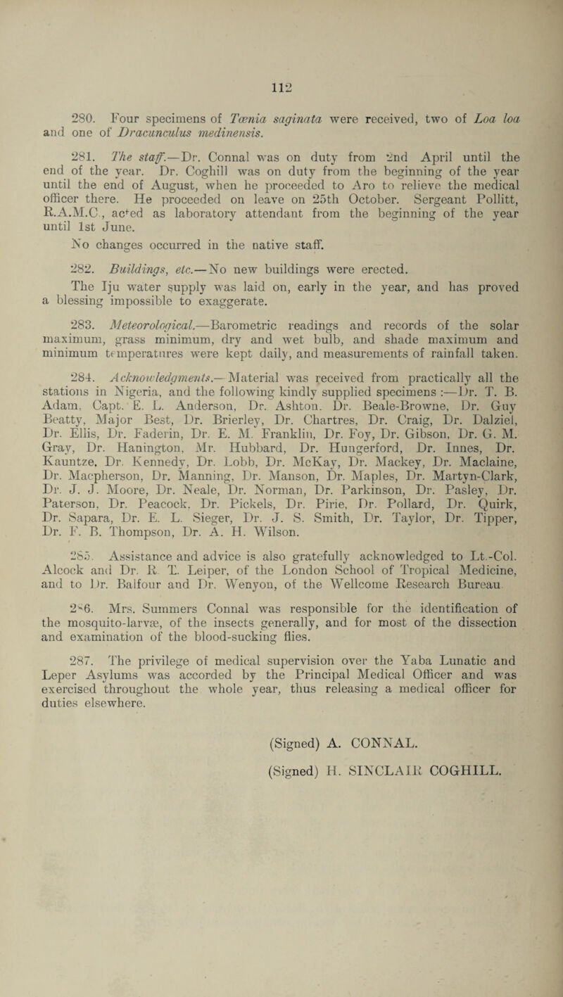 280. Four specimens of Teenia saginata were received, two of Loa loa and one of Dracunculus medinensis. 281. The staff.—Dr. Connal was on duty from 2nd April until the end of the year. Dr. Cogliill was on duty from the beginning of the year until the end of August, when he proceeded to Aro to relieve the medical officer there. He proceeded on leave on 25th October. Sergeant Pollitt, R.A.M.C , acfed as laboratory attendant from the beginning of the year until 1st June. No changes occurred in the native staff. 282. Buildings, etc.—No new buildings were erected. The Iju water supply was laid on, early in the year, and has proved a blessing impossible to exaggerate. 283. Meteorological.—Barometric readings and records of the solar maximum, grass minimum, dry and wet bulb, and shade maximum and minimum temperatures were kept daily, and measurements of rainfall taken. 284. Acknowledgments.— Material was received from practically all the stations in Nigeria, and the following kindly supplied specimens :—Dr. T. B. Adam, Capt. E. L. Anderson, Dr. Ashton. Dr. Beale-Browne, Dr. Guy Beatty, Major Best, Dr. Brierley, Dr. Chartres, Dr. Craig, Dr. Dalziel, Dr. Ellis, Dr. Faderin, Dr. E. M. Franklin, Dr. Foy, Dr. Gibson, Dr. G. M. Gray, Dr. Hanington, Mr. Hubbard, Dr. Hungerford, Dr. Innes, Dr. Kauntze. Dr. Kennedy, Dr. Lobb, Dr. McKay, Dr. Mackey, Dr. Maclaine, Dr. Macpherson, Dr. Manning, Dr. Manson, Dr. Maples, Dr. Martyn-Clark, Dr. J. J. Moore, Dr. Neale, Dr. Norman, Dr. Parkinson, Dr. Pasley, Dr. Paterson, Dr. Peacock. Dr. Pickels, Dr. Pirie, Dr. Pollard, Dr. Quirk, Dr. Sapara, Dr. E. L. Sieger, Dr. J. S. Smith, Dr. Taylor, Dr. Tipper, Dr. F. B. Thompson, Dr. A. H. Wilson. / 285. Assistance and advice is also gratefully acknowledged to Lt.-Col. Alcock and Dr. K. X. Leiper, of the London School of Tropical Medicine, and to Dr. Balfour and Dr. Wenyon, of the Wellcome Research Bureau 2V6. Mrs. Summers Connal was responsible for the identification of the mosquito-larvm, of the insects generally, and for most of the dissection and examination of the blood-sucking flies. 287. The privilege of medical supervision over the Yaba Lunatic and Leper Asylums was accorded by the Principal Medical Officer and was exercised throughout the whole year, thus releasing a medical officer for duties elsewhere. (Signed) A. CONNAL. (Signed) H. SINCLAIR COGHILL.
