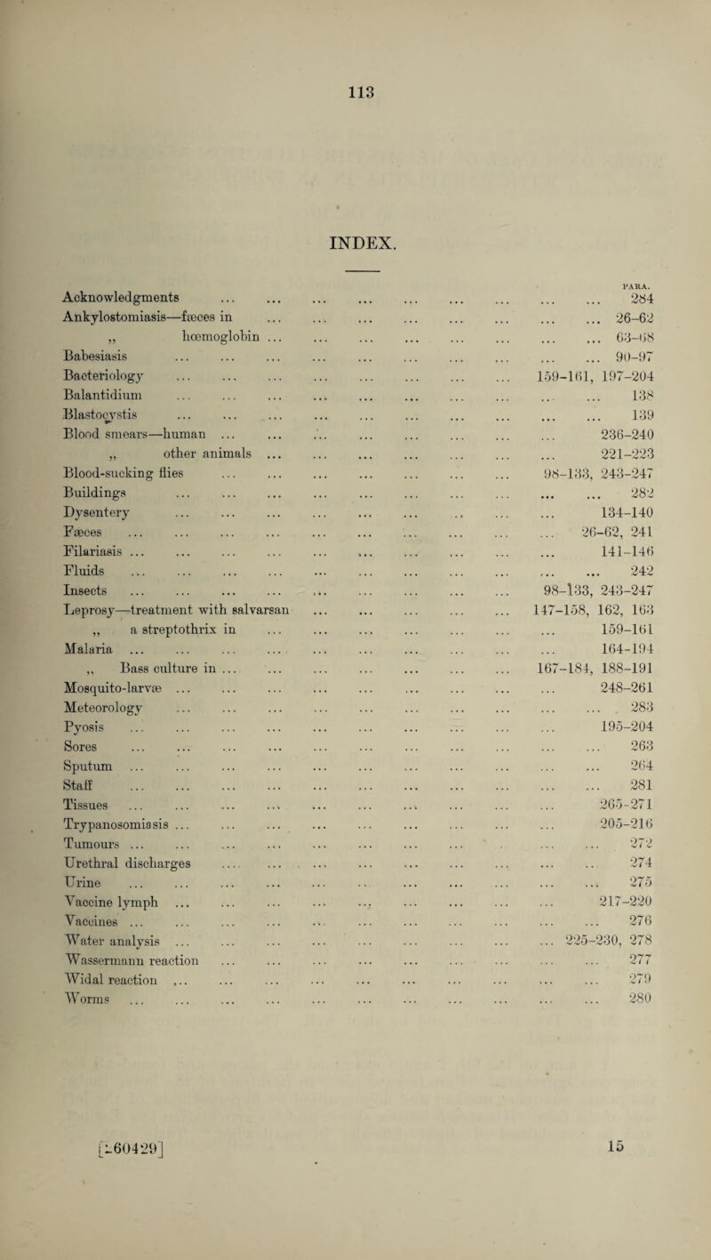 INDEX. Acknowledgments Ankylostomiasis—faeces in ,, hcemoglobin Babesiasis Bacteriology Balantidium Blastocystis Blood smears—human ... ,, other animals Blood-sucking flies Buildings Dysentery Faeces Filariasis ... Fluids . Insects Leprosy—treatment with salvarsan „ a streptothrix in Malaria ,, Bass culture in . Mosquito-larvae ... Meteorology Pyosis Sores Sputum Stab Tissues Trypanosomiasis ... Tumours ... Urethral discharges Urine Vaccine lymph Vaccines ... Water analysis Wassermaun reaction Widal reaction Worms PARA. . 284 . 26-62 . 63-68 . 90-97 159-161, 197-204 . 138 . 139 236-240 221-223 98-133, 243-247 . 282 134-140 26-62, 241 141-146 ... ... 242 98-133, 243-247 147-158, 162, 163 159-161 164-194 167-184, 188-191 248-261 ... . 283 195-204 263 264 281 265-271 205-216 272 274 275 217-220 276 225-230, 278 277 279 280 [760429] 15