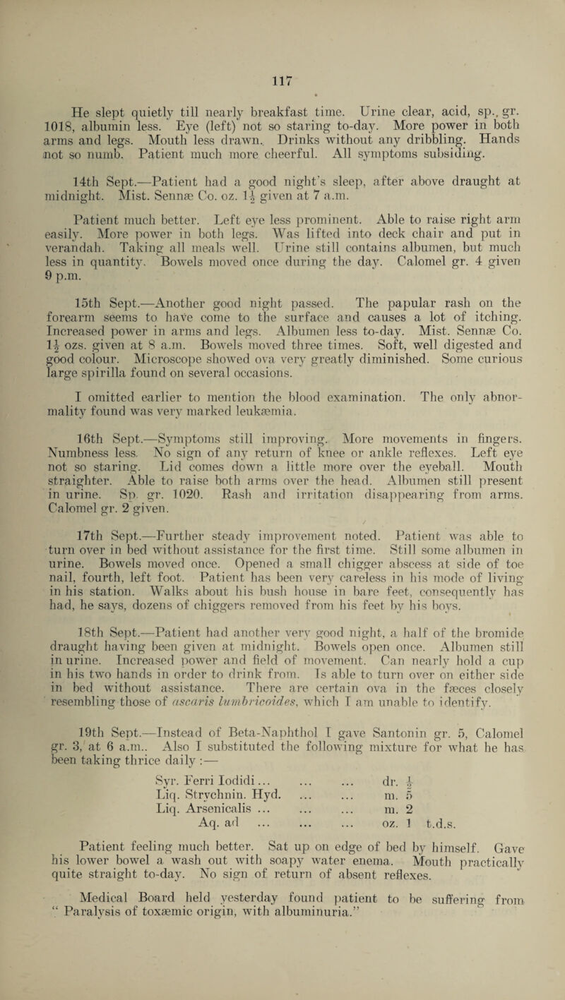 He slept quietly till nearly breakfast time. Urine clear, acid, sp., gr. 1018, albumin less. Eye (left) not so staring to-day. More power in both arms and legs. Mouth less drawn.. Drinks without any dribbling. Hands not so numb. Patient much more cheerful. All symptoms subsiding. 14th Sept.—Patient had a good night’s sleep, after above draught at midnight. Mist. Sennse Co. oz. 1-J given at 7 a.m. Patient much better. Left eye less prominent. Able to raise right arm easily. More power in both legs. Was lifted into deck chair and put in verandah. Taking all meals well. Urine still contains albumen, but much less in quantity. Bowels moved once during the day. Calomel gr. 4 given 9 p.m. 15th Sept.—Another good night passed. The papular rash on the forearm seems to have come to the surface and causes a lot of itching. Increased power in arms and legs. Albumen less to-day. Mist. Sennse Co. 1^ ozs. given at 8 a.m. Bowels moved three times. Soft, well digested and good colour. Microscope showed ova very greatly diminished. Some curious large spirilla found on several occasions. I omitted earlier to mention the blood examination. The only abnor¬ mality found was very marked leukaemia. 16th Sept.—Symptoms still improving. More movements in fingers. Numbness less. No sign of any return of knee or ankle reflexes. Left eye not so staring. Lid comes down a little more over the eyeball. Mouth straighter. Able to raise both arms over the head. Albumen still present in urine. Sp. gr. 1020. Rash and irritation disappearing from arms. Calomel gr. 2 given. 17th Sept.—Further steady improvement noted. Patient was able to turn over in bed without assistance for the first time. Still some albumen in urine. Bowels moved once. Opened a small chigger abscess at side of toe nail, fourth, left foot. Patient has been very careless in his mode of living- in his station. Walks about his bush house in bare feet, consequently has had, he says, dozens of chiggers removed from his feet by his boys. 18th Sept.—Patient had another very good night, a half of the bromide draught having been given at midnight. Bowels open once. Albumen still in urine. Increased power and field of movement. Can nearly hold a cup in his two hands in order to drink from. Is able to turn over on either side in bed without assistance. There are certain ova in the faeces closely resembling those of ascaris lumbricoides, which I am unable to identify. 19th Sept.—Instead of Beta-Naphthol I gave Santonin gr. 5, Calomel gr. 3, at 6 a.m.. Also I substituted the following mixture for what he has been taking thrice daily : — Syr. Ferri Iodidi... Liq. Strychnin. Hyd. Liq. Arsenicalis ... Aq. ad dr. J m. 5 m. 2 oz. 1 t.d.s. Patient feeling much better. Sat up on edge of bed by himself. Gave his lower bowel a wash out with soapy water enema. Mouth practically quite straight to-day. No sign of return of absent reflexes. Medical Board held yesterday found patient to be suffering from “ Paralysis of toxsemic origin, with albuminuria.”