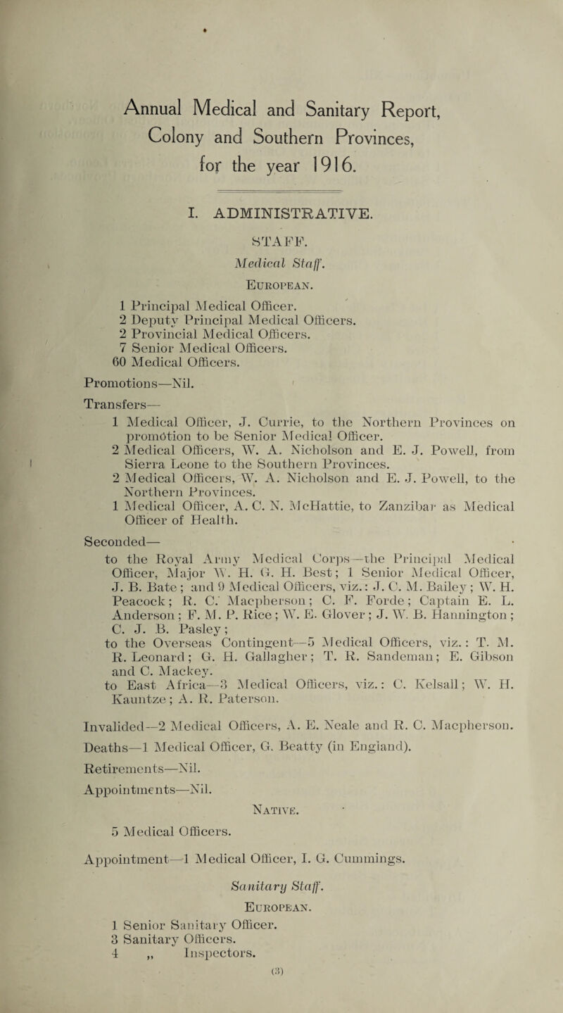 Annual Medical and Sanitary Report, Colony and Southern Provinces, for the year 1916. I. ADMINISTRATIVE. STAFF. Medical Staff. European. 1 Principal Medical Officer. 2 Deputy Principal Medical Officers. 2 Provincial Medical Officers. 7 Senior Medical Officers. 60 Medical Officers. Promotions—Nil. Transfers— 1 Medical Officer, J. Currie, to the Northern Provinces on promotion to be Senior Medical Officer. 2 Medical Officers, W. A. Nicholson and E. J. Powell, from Sierra Leone to the Southern Provinces. 2 Medical Officers, W. A. Nicholson and E. J. Powell, to the Northern Provinces. 1 Medical Officer, A. C. N. McHattie, to Zanzibar as Medical Officer of Health. Seconded— to the Royal Army Medical Corps—the Principal Medical Officer, Major \V. H. G. H. Best; 1 Senior Medical Officer, J. B. Bate ; and 9 Medical Officers, viz.: J. C. M. Bailey ; W. H. Peacock; R. C. Macpherson; C. F. Forde; Captain E. L. Anderson ; F. M. P. Rice ; W. E. Glover ; J. W. B. Hannington; C. J. B. Pasley; to the Overseas Contingent—5 Medical Officers, viz. : T. M. R. Leonard; G. H. Gallagher; T. R. Sandeman; E. Gibson and C. Mackey. to East Africa—3 Medical Officers, viz.: C. Kelsall; W. H. Kauntze; A. R. Paterson. Invalided—2 Medical Officers, A. E. Neale and R. C. Macpherson. Deaths—1 Medical Officer, G. Beatty (in England). Retirements—N il. Appointments—Nil. Native. 5 Medical Officers. Appointment—1 Medical Officer, I. G. Cummings. Sanitary Staff. European. 1 Senior Sanitary Officer. 3 Sanitary Officers. 4 ,, Inspectors.