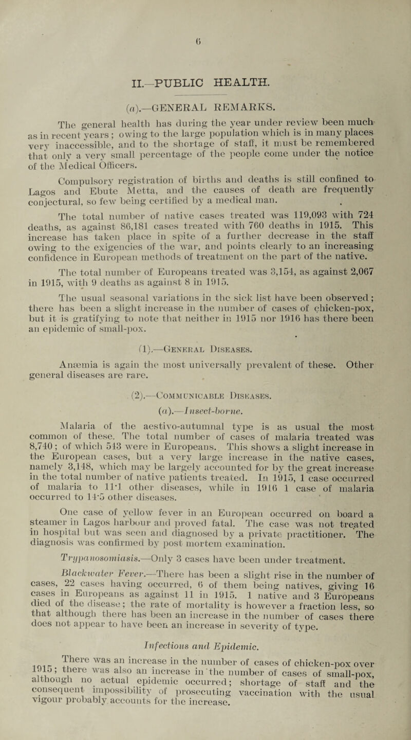 II.—PUBLIC HEALTH. (a).—GENERAL REMARKS. The general health has during the year under review been much as in recent *y ears ; owing to the large population which is in many places very inaccessible, and to the shortage of staff, it must be remembered that only a very small percentage of the people come under the notice of the Medical Officers. Compulsory registration of births and deaths is still confined to Lagos and Ebu’te Metta, and the causes of death are frequently conjectural, so few being certified by a medical man. The total number of native cases treated was 119,093 with 724 deaths, as against 86,181 cases treated with 760 deaths in 1915. This increase has taken place in spite of a further decrease in the staff owing to the exigencies of the war, and points clearly to an increasing confidence in European methods of treatment on the part of the native. The total number of Europeans treated was 3,154, as against 2,067 in 1915, with 9 deaths as against 8 in 1915. The usual seasonal variations in the sick list have been observed; there has been a slight increase in the number of cases of chicken-pox, but it is gratifying to note that neither in 1915 nor 1916 has there been an epidemic of small-pox. (1).—General Diseases. Anaemia is again the most universally prevalent of these. Other general diseases are rare. (2).—Communicable Diseases. (a).—Insect-borne. Malaria of the aestivo-autumnal type is as usual the most common of these. The total number of cases of malaria treated was 8,740 ; of which 543 were in Europeans. This shows a slight increase in the European cases, but a very large increase in the native cases, namely 3,148, which may be largely accounted for by the great increase in the total number of native patients treated. In 1915, 1 ease occurred of malaria to 11*1 other diseases, while in 19 L6 1 case of malaria occurred to 11’5 other diseases. f ~\/ ellow fr V01 in an European occurred on board a steamer in Lagos harbour and proved fatal. The case was not treated in hospital but was seen and diagnosed by a private practitioner. The diagnosis was confirmed by post mortem examination. Trypanosomiasis.—Only 3 cases have been under treatment. Biackwater lever.—There has been a slight rise in the number of cases, 22 cases having occurred, 6 of them being natives, giving 16 cases in Europeans as against 11 in 1915. 1 native and 3 Europeans died of the disease; the rate of mortality is however a fraction less, so that although there has been an increase in the number of cases there does not appear to have been an increase in severity of tvpe. 1915 Infectious and Epidemic. There was an increase in the number of cases of chicken-pox over there was also an increase in the number of cases of small-nox staff and the although no actual epidemic occurred; shortage of consequent impossibility of prosecuting vaccination with the usua vigour probably, accounts for the increase.