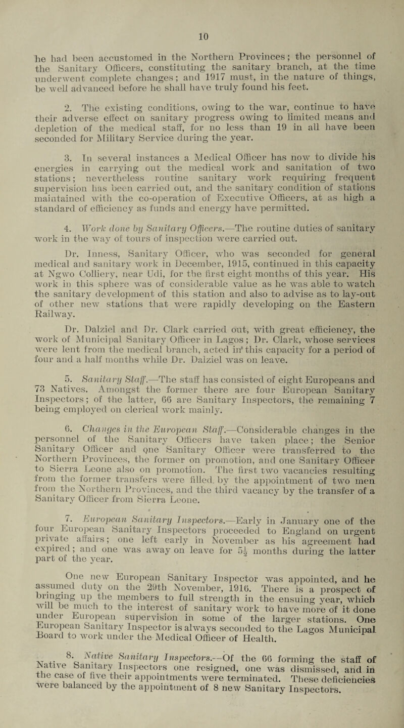 he had been accustomed in the Northern Provinces; the personnel of the Sanitary Officers, constituting the sanitary branch, at the time underwent complete changes; and 1917 must, in the nature of things, be well advanced before he shall have truly found his feet. 2. The existing conditions, owing to the war, continue to have their adverse effect on sanitary progress owing to limited means and depletion of the medical staff, for no less than 19 in all have been seconded for Military Service during the year. 3. In several instances a Medical Officer has now to divide his energies in carrying out the medical work and sanitation of two stations; nevertheless routine sanitary work requiring frequent supervision lias been carried out, and the sanitary condition of stations maintained with the co-operation of Executive Officers, at as high a standard of efficiency as funds and energy have permitted. 4. Work, clone by Sanitary Oflicei^.—The routine duties of sanitary work in the way of tours of inspection were carried out. Dr. Inness, Sanitary Officer, who was seconded for general medical and sanitary work in December, 1915, continued in this capacity at Ngwo Colliery, near Udi, for the first eight months of this year. His work in this sphere was of considerable value as he wras able to watch the sanitary development of this station and also to advise as to lay-out of other new stations that were rapidly developing on the Eastern Railway. Dr. Dalziel and Dr. Clark carried out, 'with great efficiency, the work of Municipal Sanitary Officer in Lagos; Dr. Clark, whose services were lent from the medical branch, acted in* this capacity for a period of four and a half months while Dr. Dalziel was on leave. 5. Sanitary Staff.—The staff has consisted of eight Europeans and 73 Natives. Amongst the former there are four European Sanitary Inspectors; of the latter, 66 are Sanitary Inspectors, the remaining 7 being employed on clerical work mainly. 6. Chan yes in the European Staff.—Considerable changes in the personnel of the Sanitary Officers have taken place; the Senior Sanitary Officer and qne Sanitary Officer were transferred to the Northern Provinces, the former on promotion, and one Sanitary Officer to Sierra Leone also on promotion. The first two vacancies resulting irom the former transfers wrere filled by the appointment of two men iroin the Northern Provinces, and the third vacancy by the transfer of a Sanitary Officer from Sierra Leone. • 7. European Sanitary Inspectors.—Early in January one of the lour European Sanitary Inspectors proceeded to England on urgent private affairs; one lett early in November as his agreement had expired; and one was away on leave for 5J> months during the latter part of the year. One new European Sanitary Inspector was appointed, and he assumed duty on the 29th November, 1916. There is a prospect of bunging up the members to full strength in the ensuing year, which W1U be nmch to the interest of sanitary work to have more of it done undei European supervision in some of the larger stations. One European Sanitary Inspector is always seconded to the Lagos Municipal Loard to work under the Medical Officer of Health. 8* Native Sanitary Inspectors.—Of the 66 forming the staff of Native Sanitary Inspectors one resigned, one was dismissed, and in the case of five their appointments were terminated. These deficiencies weie balanced by the appointment of 8 new Sanitary Inspectors.