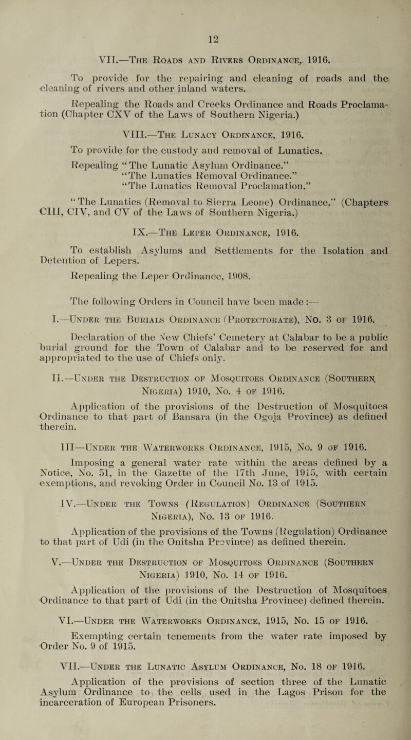 VII.—The Roads and Rivers Ordinance, 1916. To provide for the repairing and cleaning of roads and the cleaning of rivers and other inland waters. Repealing the Roads and Creeks Ordinance and Roads Proclama¬ tion (Chapter CXV of the Laws of Southern Nigeria.) VIII.—The Lunacy Ordinance, 1916. To provide for the custody and removal of Lunatics. Repealing “The Lunatic Asylum Ordinance.” “The Lunatics Removal Ordinance.” “The Lunatics Removal Proclamation.” “The Lunatics (Removal to Sierra Leone) Ordinance.” (Chapters CIII, CIV, and CV of the Laws of Southern Nigeria.) IX.—The Leper Ordinance, 1916. To establish Asylums and Settlements for the Isolation and Detention of Lepers. Repealing the Leper Ordinance, 1908. The following Orders in Council have been made:— o I. —Under the Burials Ordinance (Protectorate), No. 3 of 1916. Declaration of the \”ew Chiefs’ Cemetery at Calabar to be a public burial ground for the Town of Calabar and to be reserved for and appropriated to the use of Chiefs only. II. —Under the Destruction of Mosquitoes Ordinance (Southern. Nigeria) 1910, No. 4 of 1916. Application of the provisions of the Destruction of Mosquitoes Ordinance to that part of Bansara (in the Ogoja Province) as defined therein. Ill—Under the Waterworks Ordinance, 1915, No. 9 of 1916. Imposing a general water rate within the areas defined by a Notice, No. 51, in the Gazette of the 17th June, 1915, with certain exemptions, and revoking Order in Council No. 13 of 1915. IV.—Under the Towns (Regulation) Ordinance (Southern Nigeria), No. 13 of 1916, Application of the provisions of the Towns (Regulation) Ordinance to that part of Udi (in the Onitsha Province) as defined therein. V.—Under the Destruction of Mosquitoes Ordinance (Southern Nigeria) 1910, No. 14 of 1916. Application of the provisions of the Destruction of Mosquitoes Ordinance to that part of Udi (in the Onitsha Province) defined therein. VI. —Under the Waterworks Ordinance, 1915, No. 15 of 1916. Exempting certain tenements from the water rate imposed by Order No. 9 of 1915. VII. —Under the Lunatic Asylum Ordinance, No. 18 of 1916. Application of the provisions of section three of the Lunatic Asylum Ordinance to the cells used in the Lagos Prison for the incarceration of European Prisoners.