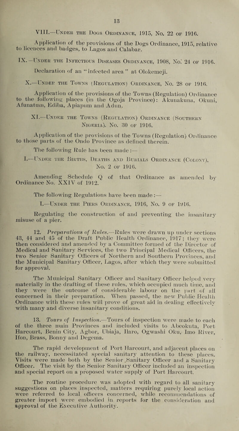 VIII.—Under the Dogs Ordinance, 1915, No. 22 of 1916. % Application of the provisions of the Dogs Ordinance, 1915, relative to licences and badges, to Lagos and Calabar. IX.-Under the Infectious Diseases Ordinance, 1908, No.’ 24 of 1916. Declaration of an “ infected area ” at Olokemeji. X.—Under the Towns (Regulation) Ordinance, No. 28 of 1916. Application of the provisions of the Towns (Regulation) Ordinance to the following places (in the Ogoja Province): Akunakumi, Okuni, Afunatum, Ediba, Apiapum and Adnn. XI.—Under the Towns (Regulation) Ordinance (Southern Nigeria). No. 30 of 1916. Application of the provisions of the Towns (Regulation) Ordinance to those parts of the Ondo Province as defined therein. The following Rule has been made :— I.—Under the Births, Deaths and Burials Ordinance (Colony), No. 2 of 1916. Amending Schedule Q of that Ordinance as amended by Ordinance No. XXIV of 1912. The following Regulations have been made:— I.-—Under the Piers Ordinance, 1916, No. 9 of 1916. Regulating the construction of and preventing the insanitary misuse of a pier. 12. Preparations of Rules.—Rules were drawn up under sections 43, 44 and 45 of the Draft Public Health Ordinance, 1917; they were then considered and amended by a Committee formed of the Director of Medical and Sanitary Services, the two Principal Medical Officers, the two Senior Sanitary Officers of Northern and Southern Provinces, and the Municipal Sanitary Officer, Lagos, after which they were submitted for approval. The Municipal Sanitary Officer and Sanitary Officer helped very materially in the drafting of these rules, which occupied much time, and they were the outcome of considerable labour on the part of all concerned in their preparation. When passed, the new Public Health Ordinance with these rules will prove of great aid in dealing effectively with many and diverse insanitary conditions. 13. Tours of Inspection.—Tours of inspection were made to each of the three main Provinces and included visits to Abeokuta, Port Harcourt, Benin City, Agbor, Ubiaja, Ilaro, Ogwashi Oku, Imo River, If on, Brass, Bonny and Degema. The rapid development of Port Harcourt, and adjacent places on the railway, necessitated special sanitary attention to these places. Visits were made both by the Senior Sanitary Officer and a Sanitary Officer. The visit by the Senior Sanitary Officer included an inspection and special report on a proposed water supply of Port Harcourt. The routine procedure was adopted with regard to all sanitary- suggestions on places inspected, matters requiring purely local action were referred to local officers concerned, while recommendations of greater import were embodied in reports for the consideration and approval of the Executive Authority.