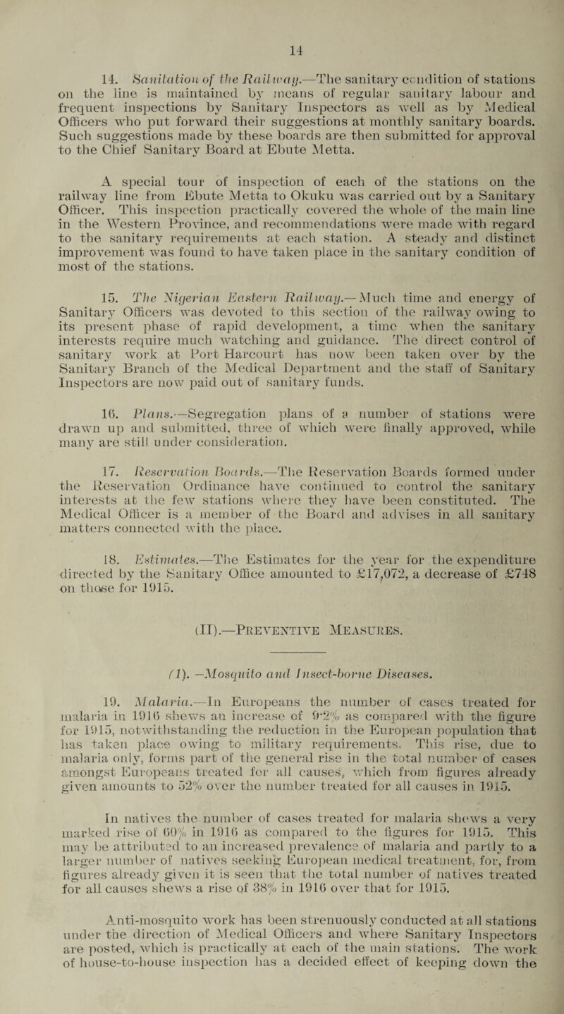 14. Sanitation of the Railway.—The sanitary condition of stations on the line is maintained by means of regular sanitary labour and frequent inspections by Sanitary Inspectors as well as by Medical Officers who put forward their suggestions at monthly sanitary boards. Such suggestions made by these boards are then submitted for approval to the Chief Sanitary Board at Ebute Metta. «j A special tour of inspection of each of the stations on the railway line from Ebute Metta to Okuku was carried out by a Sanitary Officer. This inspection practically covered the whole of the main line in the Western Province, and recommendations were made with regard to the sanitary requirements at each station. A steady and distinct improvement was found to have taken place in the sanitary condition of most of the stations. 15. The Nigerian Eastern Railway.— Much time and energy of Sanitary Officers was devoted to this section of the railway owing to its present phase of rapid development, a time when the sanitary interests require much watching and guidance. The direct control of sanitary work at Port Harcourt has now been taken over by the Sanitary Branch of the Medical Department and the staff of Sanitary Inspectors are now paid out of sanitary funds. 16. Plans.—Segregation plans of a number of stations were drawn up and submitted, three of which were finally approved, while many are still under consideration. 17. Reservation Boards.-—The Reservation Boards formed under the Reservation Ordinance have continued to control the sanitary interests at the few stations where they have been constituted. The Medical Officer is a member of the Board and advises in all sanitary matters connected with the place. 18. Estimates.—The Estimates for the year for the expenditure directed by the Sanitary Office amounted to £17,072, a decrease of £748 on those for 1915. (II).—Preventive Measures. (1). —Mosquito and Insect-borne Diseases. 19. Malaria.—In Europeans the number of cases treated for malaria in 1916 shews an increase of 9*2% as compared with the figure for 1915, notwithstanding the reduction in the European population that has taken place owing to military requirements. This rise, due to malaria only, forms part of the general rise in the total number of cases amongst Europeans treated for all causes, which from figures already given amounts to 52% over the number treated for all causes in 1915. In natives the number of cases treated for malaria shews a very marked rise of 69% in 1916 as compared to the figures for 1915, This may be attributed to an increased prevalence of malaria and partly to a larger number of natives seeking European medical treatment, for, from figures already given it is seen that the total number of natives treated for all causes shews a rise of 38% in 1916 over that for 1915. Amti-mosquito work has been strenuously conducted at all stations under the direction of Medical Officers and where Sanitary Inspectors are posted, which is practically at each of the main stations. The work of house-to-house inspection has a decided effect of keeping down the
