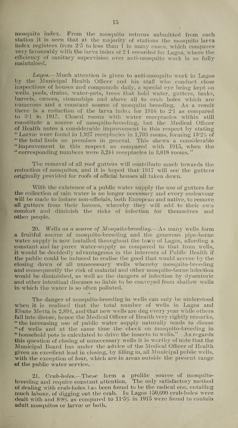 mosquito index. From the mosquito returns submitted from each station it is seen that at the majority of stations the mosquito larva index registers from 2'5 to less than 1 in many cases, which compares very favourably witn the larva index of 21 recorded for Lagos, where the efficiency of sanitary supervision over anti-mosquito work is so fully maintained. Lagos.—Much attention is given to anti-mosquito work in Lagos by the Municipal Health Officer and his staff who conduct close inspections of houses and compounds daily, a special eye being kept on wells, pools, drains, water-pots, trees that hold water, gutters, tanks, barrels, canoes, steamships and above all to crab holes which are numerous and a constant source of mosquito breeding. As a result there is a reduction of the larva index for 191(3 to 2*1 as compared to 3T tn 1915. Closed rooms with water receptacles within still constitute a source of mosquito-breeding, but the Medical Officer of Health notes a considerable improvement in this respect by stating “Larvae were found in 1,927 receptacles in 1,793 rooms, forming 13-2% of “ the total finds on premises in general. This shews a considerable “improvement in this respect as compared with 1915, when the “corresponding numbers were 3,241 receptacles in 3,018 rooms.” The removal of all roof gutters will contribute much towards the reduction of mosquitos, and it is hoped that 1917 will see the gutters originally provided for roofs of official houses all taken down. With the existence of a public water supply the use of gutters for the collection of rain water is no longer necessary and every endeavour will be made to induce non-officials, both European and native, to remove all gutters from their houses, whereby they will add to their own comfort and diminish the risks of infection for themselves and other people. 20. Wells as a source of Mosquito-breeding.—As many wells form a fruitful source of mosquito-breeding and the generous pipe-borne water supply is now installed throughout the town of Lagos, affording a constant and far purer water-supply as compared to that from wells, it would be decidedly advantageous in the interests of Public Health if the public could be induced to realise the good that would accrue by the closing down of all unnecessary wells rvhereby mosquito-breeding and consequently the risk of malarial and other mosquito-borne infection would be diminished, as well as the dangers of infection by dysenteric and other intestinal diseases so liable to be conveyed from shallow wells in which the water is so often polluted. The danger of mosquito-breeding in wells can only be understood when it is realised that the total number of wells in Lagos and Ebute Metta is 2,894, and-that new wells are dug every year while others fall into disuse, hence the Medical Officer of Lleaith very rightly remarks, “ the increasing use of public water supply naturally tends to disuse “of wells and at the same time the check on mosquito-breeding in “ household pots is calculated to drive the insects to wells.” As regards this question of closing of unnecessary wells it is worthy of note that the Municipal Board has under the advice of the Medical Officer of Health given an excellent lead in closing, by filling in, all Municipal public wells, with the exception of four, which are in areas outside the present range of the public water service. 21. Crab-holes.—These form a prolific source of mosquito¬ breeding and require constant attention. The only satisfactory method of dealing with crab-holes lias been found to be the radical one, entailing much labour, of digging out the crab. In Lagos 150,(300 crab-holes were dealt with and 8*8% as compared to 11*5% in 1915 were found to contain adult mosquitos or larvae or both.