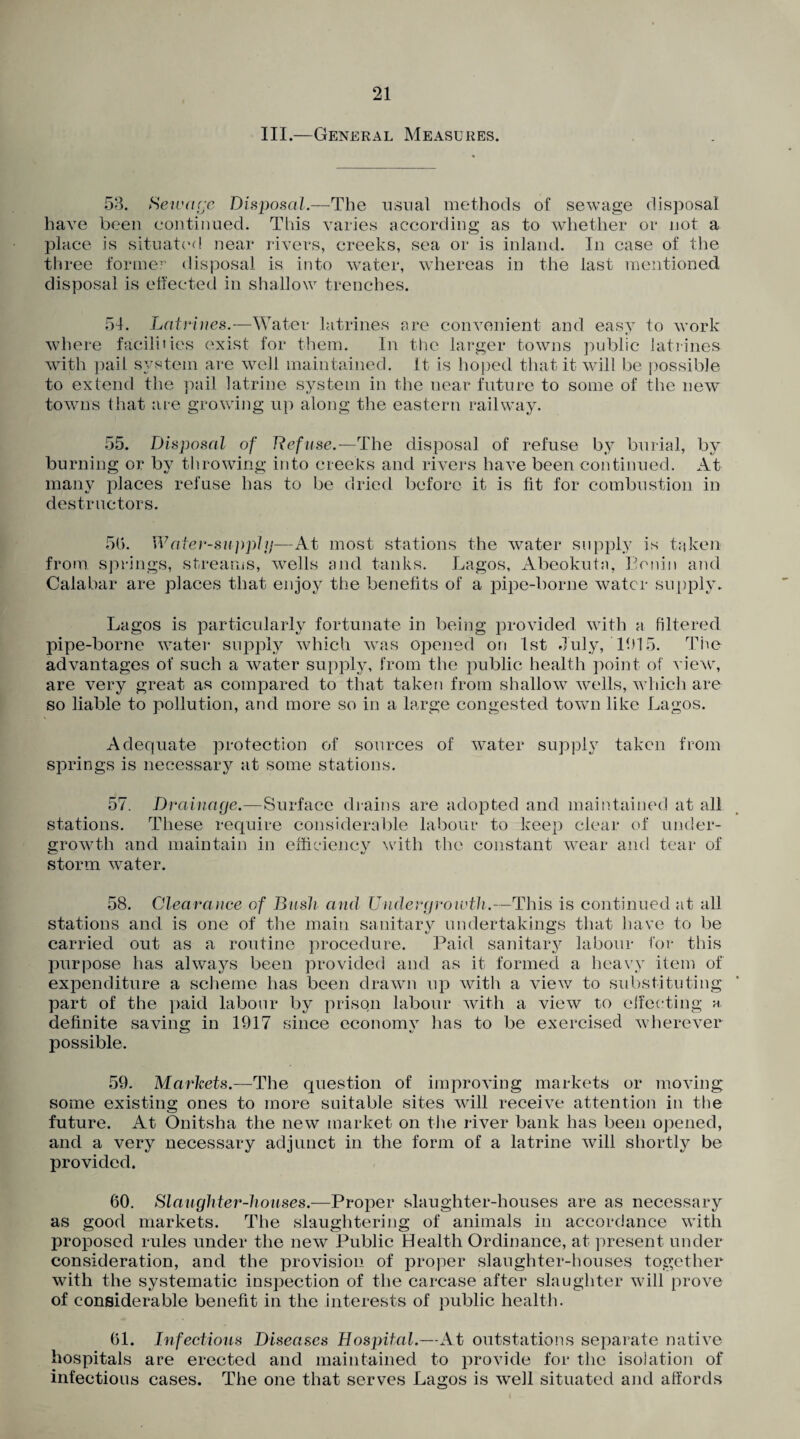 III.—General Measures. 53. Sewage Disposal.—The usual methods of sewage disposal have been continued. This varies according as to whether or not a place is situated near rivers, creeks, sea or is inland. In case of the three former disposal is into water, whereas in the last mentioned disposal is effected in shallow trenches. 54. Latrines.—Water latrines are convenient and easy to work where facilities exist for them. In the larger towns public latrines with pail system are well maintained. It is hoped that it will be possible to extend the pail latrine system in the near future to some of the new towns that are growing up along the eastern railway. 55. Disposal of Refuse.—The disposal of refuse by burial, by burning or by throwing into creeks and rivers have been continued. At many places refuse has to be dried before it is fit for combustion in destructors. 56. Water-supply—At most stations the water supply is taken from springs, streams, wells and tanks. Lagos, Abeokuta, Benin and Calabar are places that enjoy the benefits of a pipe-borne water supply. Lagos is particularly fortunate in being provided with a filtered pipe-borne water supply which was opened on 1st July, 1615. The advantages of such a water supply, from the public health point of view, are very great as compared to that taken from shallow wells, which are so liable to pollution, and more so in a large congested town like Lagos. Adequate protection of sources of water supply taken from springs is necessary at some stations. 57. Drainage.—Surface drains are adopted and maintained at all stations. These require considerable labour to keep clear of under¬ growth and maintain in efficiency with the constant wear and tear of storm water. 58. Clearance of Bush and Under growth.—This is continued at all stations and is one of the main sanitary undertakings that have to be carried out as a routine procedure. Paid sanitary labour for this purpose has always been provided and as it formed a heavy item of expenditure a scheme has been drawn up with a view to substituting part of the paid labour by prison labour with a view to effecting h definite saving in 1917 since economv lias to be exercised wherever possible. 59. Markets.—The question of improving markets or moving some existing ones to more suitable sites will receive attention in the future. At Onitsha the new market on the river bank has been opened, and a very necessary adjunct in the form of a latrine will shortly be provided. 60. Slaughter-houses.—Proper slaughter-houses are as necessary as good markets. The slaughtering of animals in accordance with proposed rules under the new Public Health Ordinance, at present under consideration, and the provision of proper slaughter-houses together with the systematic inspection of the carcase after slaughter will prove of considerable benefit in the interests of public health. 61. Infectious Diseases Hospital.—At outstations separate native hospitals are erected and maintained to provide for the isolation of infectious cases. The one that serves Lagos is well situated and affords