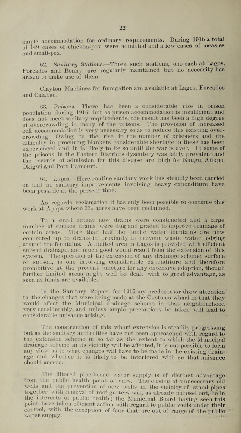 ample accommodation for ordinary requirements. During 1916 a total of 149 cases of chicken-pox were admitted and a few cases of measles and small-pox. 62. Sanitary Stations.—Three such stations, one each at Lagos, E'orcados and Bonny, are regularly maintained but no necessity has arisen to make use of them. Clayton Machines for fumigation are available at Lagos, Forcados and Calabar. 63. Prisons.—There has been a considerable rise in prison population during 1916, but as prison accommodation is insufficient and does not meet sanitary requirements, the result lias been a high degree of overcrowding in many of the prisons. The provision of increased cell accommodation is very necessary so as to reduce this existing over¬ crowding. Owing to the rise in the number of prisoners and the difficulty in procuring blankets considerable shortage in these has been experienced and it is likely to be so until the war is over. In some of the prisons in the Eastern Districts dysentery was fairly prevalent and the records of admission for this disease are high for Enugu, Afikpo, Okigwi and Port Harcourt. 64. Lagos.—Here routine sanitary work has steadily been carried on and no sanitary improvements involving heavy expenditure have been possible at the present time. As regards reclamation it has only been possible to continue this work at Apapa where 331 acres have been reclaimed. To a small extent new drains were constructed and a large number of surface drains were dug and graded to improve drainage of certain areas. More than half the public water fountains are now connected up to drains in proximity to prevent waste water lodging around the fountains. A limited area in Lagos is provided with efficient subsoil drainage, and much good would result from the extension of this system. The question of the extension of any drainage scheme, surface or subsoil, is one involving considerable expenditure and therefore prohibitive at the present juncture for any extensive adoption, though further limited areas might well be dealt with to great advantage, as soon as funds are available. In the Sanitary Report for 1915 my predecessor drew attention to the changes that were being made at the Customs wharf in that they would affect the Municipal drainage scheme in that neighbourhood very considerably, and unless ample precautions be taken will lead to considerable nuisance arising. The construction of this wharf extension is steadily progressing but as the sanitary authorities have not been approached with regard to the extension scheme m so far as the extent to which the Municipal drainage scheme in its vicinity will be affected, it is not possible to form any view as to what changes will have to be made in the existing drain¬ age and whether it is likely to be interfered with so that nuisance should accrue. The filtered pipe-borne water supply is of distinct advantage from the public health point of view. The closing of unnecessary old wells and the prevention of new wells in the vicinity of stand-pipes together with removal of roof gutters will, as already pointed out, be in the interests of public health; the Municipal Board having sden this point have taken efficient action with regard to public wells under their control, with the exception of four that are out of range of the public water supply.  . a.