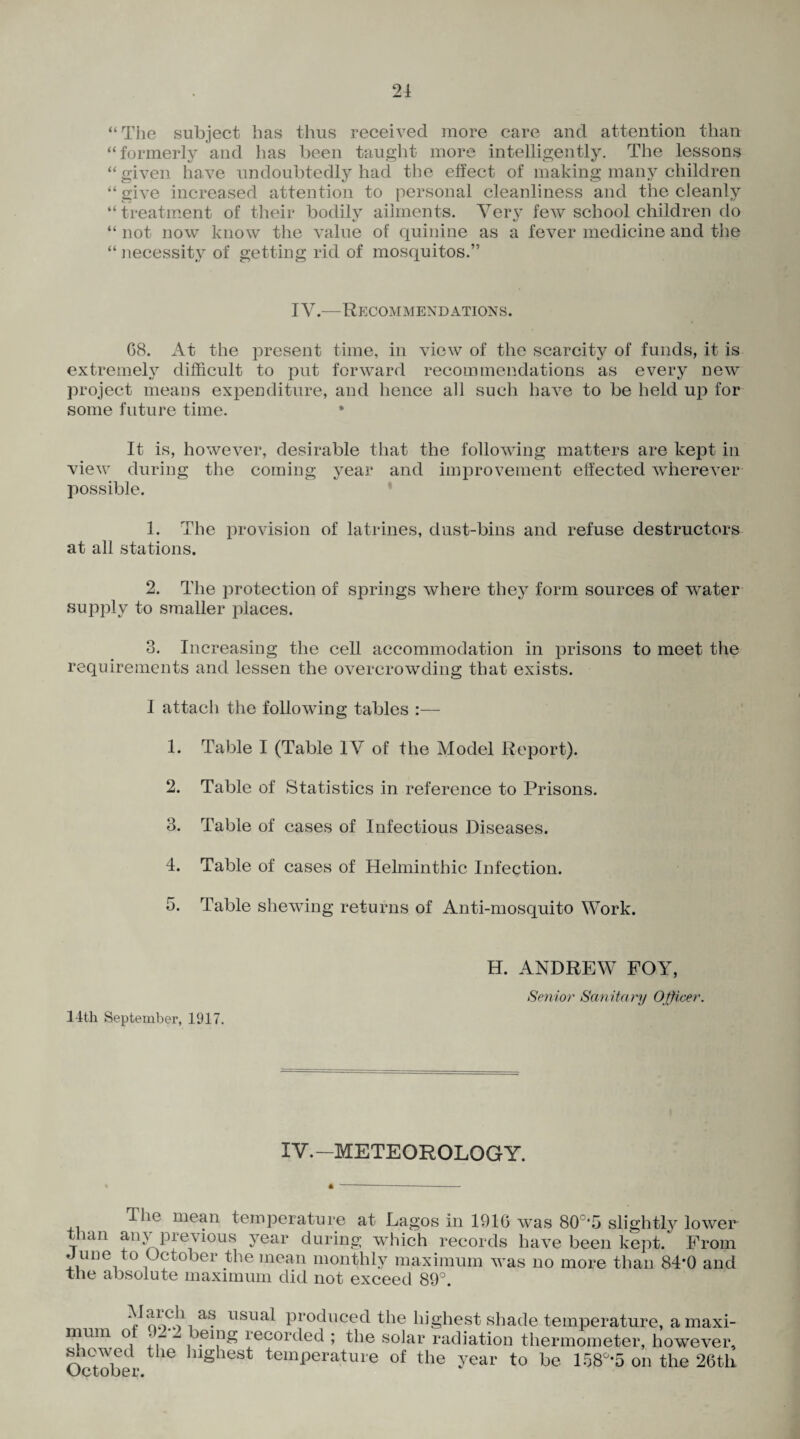 “The subject has thus received more care and attention than “formerly and has been taught more intelligently. The lessons “given have undoubtedly had the effect of making many children “ give increased attention to personal cleanliness and the cleanly “treatment of their bodily ailments. Very few school children do “ not now know the value of quinine as a fever medicine and the “ necessity of getting rid of mosquitos.” IY.—Recommendations. 68. At the present time, in view of the scarcity of funds, it is extremely difficult to put forward recommendations as every new project means expenditure, and hence all such have to be held up for some future time. * It is, however, desirable that the following matters are kept in view during the coming year and improvement effected wherever possible. 1. The provision of latrines, dust-bins and refuse destructors at all stations. 2. The protection of springs where they form sources of water supply to smaller places. 3. Increasing the cell accommodation in prisons to meet the requirements and lessen the overcrowding that exists. 1 attach the following tables :— 1. Table I (Table IV of the Model Report). 2. Table of Statistics in reference to Prisons. 3. Table of cases of Infectious Diseases. 4. Table of cases of Helminthic Infection. 5. Table shewing returns of Anti-mosquito Work. 14th September, 1917. H. ANDREW FOY, Senior Sanitary Officer. IV.—METEOROLOGY. ^ie mean temperature at Lagos in 1916 was 80c,5 slightly lower than any previous year during which records have been kept. From June to October the mean monthly maximum was no more than 84*0 and The absolute maximum did not exceed 89°. VSi a‘? llsua^ Pr°duced the highest shade temperature, a maxi¬ mum of . - -i being recorded ; the solar radiation thermometer, however, showed the highest temperature of the year to be 158°*5 on the 26th October.
