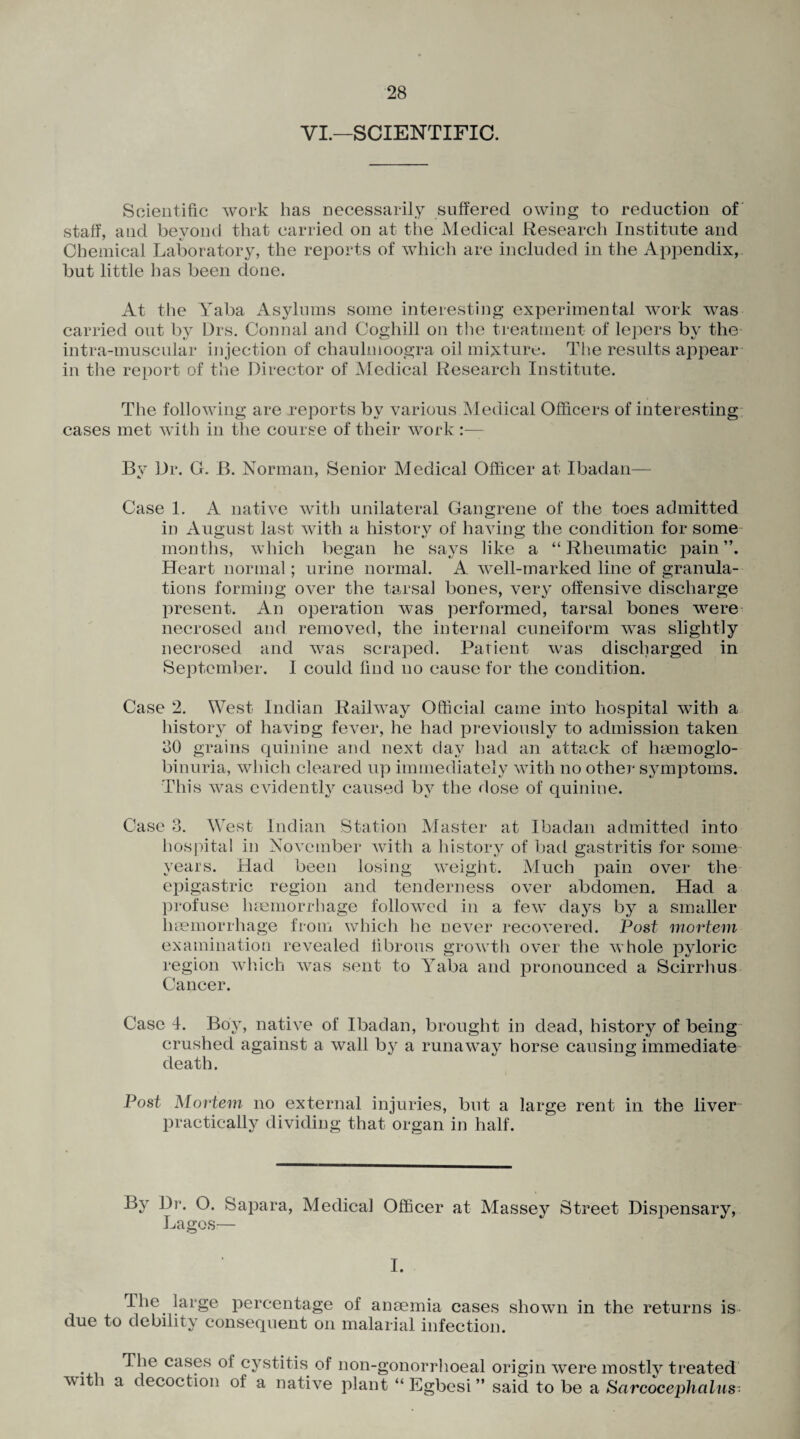 VI.—SCIENTIFIC. Scientific work has necessarily suffered owing to reduction of staff, and beyond that carried on at the Medical Research Institute and Chemical Laboratory, the reports of which are included in the Appendix, but little lias been done. At the Yaba Asylums some interesting experimental work was carried out by Drs. Connal and Coghill on the treatment of lepers by the intra-muscular injection of chaulmoogra oil mixture. The results appear in the report of the Director of Medical Research Institute. The following are reports by various Medical Officers of interesting cases met with in the course of their work By Dr. G. B. Norman, Senior Medical Officer at Ibadan— Case 1. A native with unilateral Gangrene of the toes admitted in August last with a history of having the condition for some months, which began he says like a “Rheumatic joain Heart normal; urine normal. A well-marked line of granula¬ tions forming over the tarsal bones, very offensive discharge present. An operation was performed, tarsal bones were necrosed and removed, the internal cuneiform was slightly necrosed and was scraped. Patient was discharged in September. I could find no cause for the condition. Case 2. West Indian Railway Official came into hospital with a history of having fever, he had previously to admission taken 30 grains quinine and next day had an attack of heemoglo- binuria, which cleared up immediately with no other symptoms. This was evidently caused by the dose of quinine. Case 3. W est Indian Station Master at Ibadan admitted into hospital in November with a history of bad gastritis for some years. Had been losing weight. Much pain over the epigastric region and tenderness over abdomen. Had a profuse haemorrhage followed in a few days by a smaller haemorrhage from which he never recovered. Post mortem examination revealed fibrous growth over the whole pyloric region which was sent to Yaba and pronounced a Scirrhus Cancer. Cased. Boy, native of Ibadan, brought in dead, history of being crushed against a wall by a runaway horse causing immediate death. Post Mortem no external injuries, but a large rent in the liver practically dividing that organ in half. By Dr. O. Sapara, Medical Officer at Massey Street Dispensary, Lagos— I. I lie large percentage of anaemia cases shown in the returns is due to debility consequent on malarial infection. cas^s °i cystitis of non-gonorrhoeal origin were mostly treated with a decoction of a native plant “ Egbesi ” said to be a Sarcocephalus