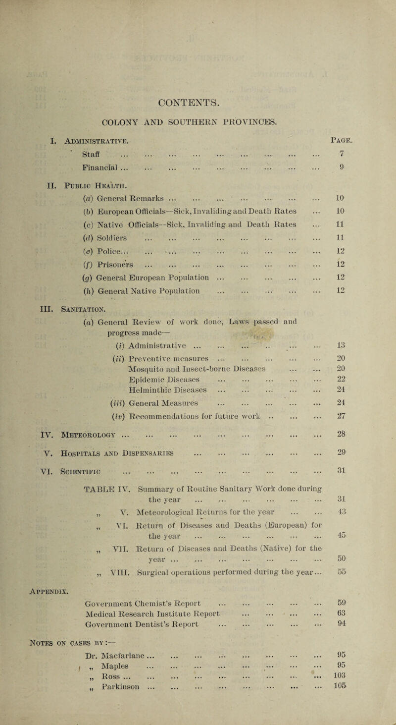 CONTENTS. I. COLONY AN1) SOUTHERN PROVINCES. Administrative. Page Staff . ... 7 Financial. ... 9 II. Public Health. (a) General Remarks. . 10 (b) European Officials—Sick, Invaliding and Death Rates ... 10 (c) Native Officials—Sick, Invaliding and Death Rates ... 11 (d) Soldiers . 11 (e) Police.. 12 (f) Prisoners .. . ... 12 (g) General European Population. 12 (h) General Native Population . ... 12 III. Sanitation. (a) General Review of work done, Laws passed and progress made— (/) Administrative. 13 (it) Preventive measures ... 20 Mosquito and Insect-borne Diseases 20 Epidemic Diseases ... 22 Helminthic Diseases . • • • 24 (in) General Measures . • * • 24 (iv) Recommendations for future work. ... 27 IV. Meteorology. 28 V. Hospitals and Dispensaries . ... 29 VI. Scientific . ... 31 TABLE IV. Summary of Routine Sanitary Work done during the year . 31 „ V. Meteorological Returns for the year ... 43 „ VI. Return of Diseases and Deaths (European) the year for • • • 45 „ VII. Return of Diseases and Deaths (Native) for year ... the 50 „ VIII. Surgical operations performed during the year... 55 Appendix. Government Chemist’s Report . 59 Medical Research Institute Report . • • • 63 Government Dentist’s Report . • • • 94 Notes on cases by:— Dr. Macfarlane ••• ••• ••• ••• ••• ••• 95 i „ Maples ... ... ••• ... ••• ••• ••• • • • 95 ,, Ross ... ... ... ••• ••• ••• ••• • • • 103 „ Parkinson . • • • 105