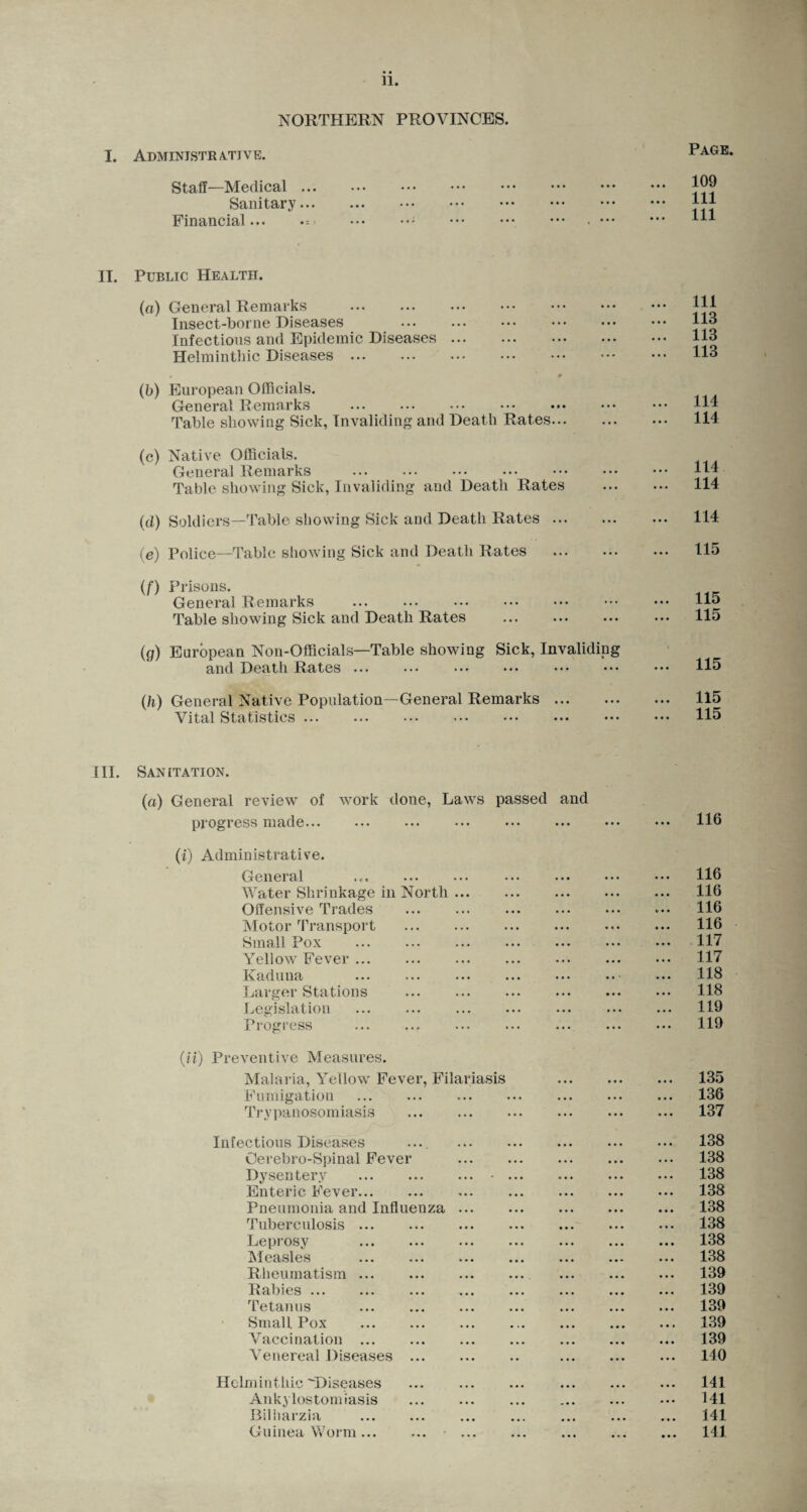 NORTHERN PROVINCES. I. Administrative. Page. Staff—Medical ... Sanitary... Financial... 109 111 111 II. Public Health. (a) General Remarks . Insect-borne Diseases Infections and Epidemic Diseases. Helminthic Diseases ... (b) European Officials. General Remarks . Table showing Sick, Invaliding and Death Rates. (c) Native Officials. General Remarks . Table showing Sick, Invaliding and Death Rates (d) Soldiers—Table showing Sick and Death Rates. (e) Police—Table showing Sick and Death Rates . (f) Prisons. General Remarks Table showing Sick and Death Rates . (g) European Non-Officials—Table showing Sick, Invaliding and Death Rates ... ... ... ... ••• ••• 111 113 113 113 114 114 114 114 114 115 115 115 115 (/i) General Native Population—General Remarks Vital Statistics. 115 115 III. Sanitation. (a) General review of work done, Laws passed and progress made. (i) Administrative. General .. . Water Shrinkage in North. Offensive Trades . Motor Transport . Small Pox . Yellow Fever. Kaduna . Larger Stations . Legislation . Progress .. . (ii) Preventive Measures. Malaria, Yellow Fever, Filariasis Fumigation Trypanosomiasis Infectious Diseases .... Oerebro-Spinal Fever . Dysentery ... ... ... ■ ... Enteric Fever... Pneumonia and Influenza. Tuberculosis. Leprosy Measles . Rheumatism ... Rabies ... Tetanus ... . Small Pox Vaccination. Venereal Diseases. Helminthic Diseases Ankylostomiasis Bilharzia . Guinea Worm... 116 116 116 116 116 117 117 118 118 119 119 135 136 137 138 138 138 138 138 138 138 138 139 139 139 139 139 140 141 141 141 141