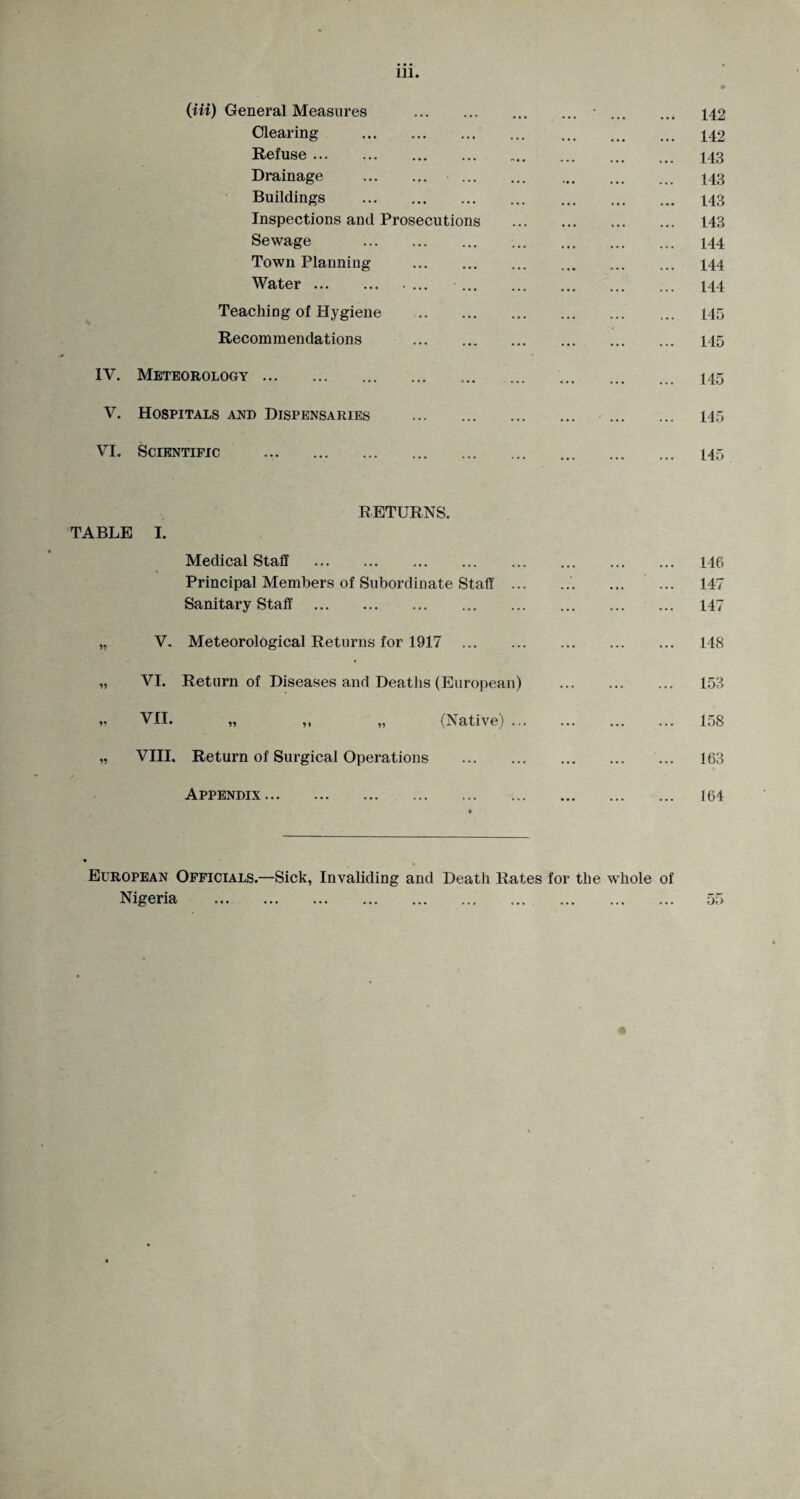(Hi) General Measures .■. 142 Clearing . 142 Refuse. 143 Drainage . 143 Buildings . 143 Inspections and Prosecutions . 143 Sewage . 144 Town Planning . 144 Water. 144 Teaching of Hygiene . 145 Recommendations . 145 IV. Meteorology. 145 V. Hospitals and Dispensaries . 145 VI. Scientific .. 145 TABLE I. RETURNS. Medical Staff . Principal Members of Subordinate Staff ... Sanitary Staff . V. Meteorological Returns for 1917 . VI. Return of Diseases and Deaths (European) VII. „ ,, „ (Native) ... VIII. Return of Surgical Operations . Appendix. 146 147 147 148 153 158 163 164 European Officials.—Sick, Invaliding and Death Rates for the whole of Nigeria ... ... ... ... ... ... ... ... ... ... 55