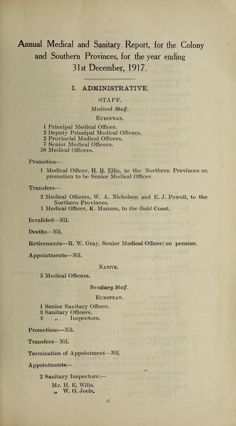 Annual Medical and Sanitary Report, for the Colony and Southern Provinces, for the year ending 31 st December, 1917. I. ADMINISTRATIVE. STAFF. Medical Staff. European. 1 Principal Medical Officer. 2 Deputy Principal Medical Officers. 2 Provincial Medical Officers. 7 Senior Medical Officers. 58 Medical Officers. Promotion— 1 Medical Officer, H. R. Ellis, to the Northern Provinces on promotion to he Senior Medical Officer. Transfers— 2 Medical Officers, W. A. Nicholson and E. J. Powell, to the Northern Provinces. 1 Medical Officer, K. Manson, to the Gold Coast. Invalided—Nil. Deaths—Nil. Retirements—R. W. Gray, Senior Medical Officer, on pension. Appointments—Nil. Native. 5 Medical Officers. Sanitary Staff. European. 1 Senior Sanitary Officer. 3 Sanitary Officers. 4 „ Inspectors. Promotions—Nil. Transfers—Nil. Termination of Appointment—Nil. Appoin tm ents— 2 Sanitary Inspectors:— Mr. H. E. Wills. „ W. G. Joels.