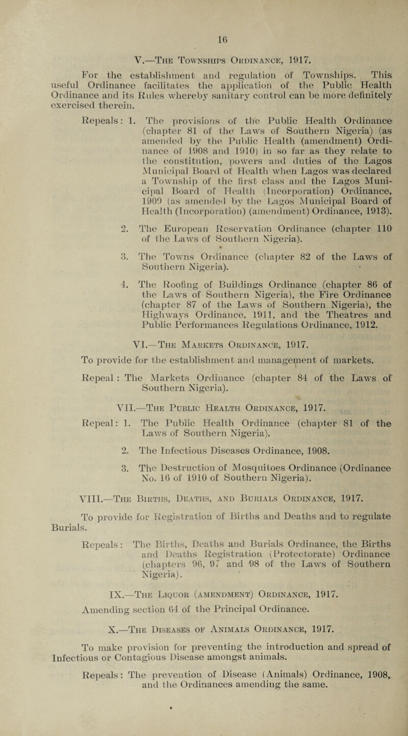 For the establishment and regulation of Townships. This useful Ordinance facilitates the application of the Public Health Ordinance and its Rules whereby sanitary control can be more definitely exercised therein. Repeals: 1. The provisions of the Public Health Ordinance (chapter 81 of the Laws of Southern Nigeria) (as amended by the Public Health (amendment) Ordi¬ nance of 1908 and 1910) in so far as they relate to fhe constitution, powers and duties of the Lagos Municipal Board of Health when Lagos was declared a Township of the first class and the Lagos Muni¬ cipal Board of Health (Incorporation) Ordinance, 1900 (as amended by the Lagos Municipal Board of Health (Incorporation) (amendment) Ordinance, 1913). 2. The European Reservation Ordinance (chapter 110 of the Laws of Southern Nigeria). 3. The Towns Ordinance (chapter 82 of the Laws of Southern Nigeria). 4. The Roofing of Buildings Ordinance (chapter 86 of the Laws of Southern Nigeria), the Fire Ordinance (chapter 87 of the Laws of Southern Nigeria), the Highways Ordinance, 1911, and the Theatres and Public Performances Regulations Ordinance, 1912. VI. — The Markets Ordinance, 1917. To provide for the establishment and management of markets. Repeal : The Markets Ordinance (chapter 84 of the Laws of Southern Nigeria). VII.—The Public Health Ordinance, 1917. Repeal: 1. The Public Health Ordinance (chapter 81 of the Laws of Southern Nigeria). 2. The Infectious Diseases Ordinance, 1908. 3. The Destruction of Mosquitoes Ordinance (Ordinance No. 16 of 1910 of Southern Nigeria). VIII.—The Births, Deaths, and Burials Ordinance, 1917. To provide for Registration of Births and Deaths and to regulate Burials. Repeals: The Births, Deaths and Burials Ordinance, the Births and Deaths Registration (Protectorate) Ordinance (chapters 96, 97 and 98 of the Laws of Southern Nigeria). IN.—The Liquor (amendment) Ordinance, 1917. Amending section 64 of the Principal Ordinance. X.—The Diseases of Animals Ordinance, 1917. To make provision for preventing the introduction and spread of Infectious or Contagious Disease amongst animals. Repeals: The prevention of Disease (Animals) Ordinance, 1908,. and the Ordinances amending the same.