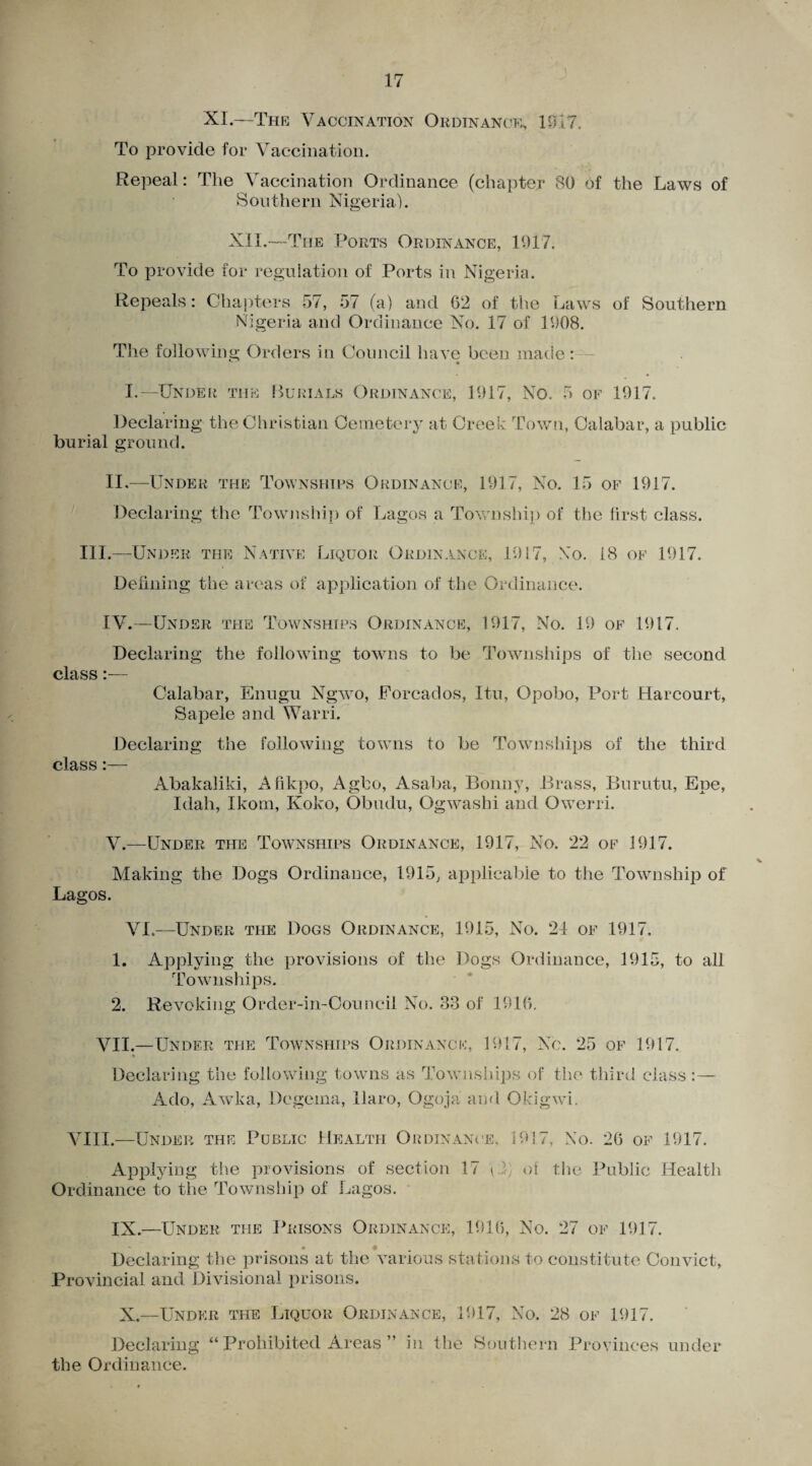 XI.—The Vaccination Ordinance, 1017. To provide for Vaccination. Repeal: The Vaccination Ordinance (chapter 80 of the Laws of Southern Nigeria). XII.—The Ports Ordinance, 1917. To provide for regulation of Ports in Nigeria. Repeals: Chapters 57, 57 (a) and 62 of the Laws of Southern Nigeria and Ordinance No. 17 of 1908. The following Orders in Council have been made : - I.—Under the Burials Ordinance, 1917, No. 5 of 1917. Declaring the Christian Cemetery at Creek Town, Calabar, a public burial ground. II.—Under the Townships Ordinance, 1917, No. 15 of 1917. Declaring the Township of Lagos a Township of the first class. III.—Under the Native Liquor Ordinance, 1917, No. 18 of 1917. Defining the areas of application of the Ordinance. IV. —Under the Townships Ordinance, 1917, No. 19 of 1917. Declaring the following towns to be Townships of the second class:— Calabar, Enugu Ngwo, Forcados, Itu, Opobo, Port Harcourt, Sapele and Warri. Declaring the following towns to be Townships of the third class:— Abakaliki, Afikpo, Agbo, Asaba, Bonny, Brass, Burutu, Epe, Idah, Ikom, Ivoko, Obudu, Ogwashi and Owerri. V. —Under the Townships Ordinance, 1917, No. 22 of 1917. Making the Dogs Ordinance, 1915, applicable to the Township of Lagos. VI.—Under the Dogs Ordinance, 1915, No. 24 of 1917. 1. Applying the provisions of the Dogs Ordinance, 1915, to all Townships. 2. Revoking Order-in-Council No. 33 of 1916. VII.—Under the Townships Ordinance, 1917, No. 25 of 1917. % Declaring the following towns as Townships of the third class:— Ado, Awka, Degema, llaro, Ogoja and. Okigwi. VIII.—Under the Public Health Ordinance. 1917, No. 26 of 1917. Applying the provisions of section 17 \2; of the Public Health Ordinance to the Township of Lagos. IX.—Under the Prisons Ordinance, 1916, No. 27 of 1917. • # Declaring the prisons at the various stations to constitute Convict, Provincial and Divisional prisons. X—Under the Liquor Ordinance, 1917, No. 28 of 1917. Declaring “ Prohibited Areas ” in the Southern Provinces under the Ordinance.