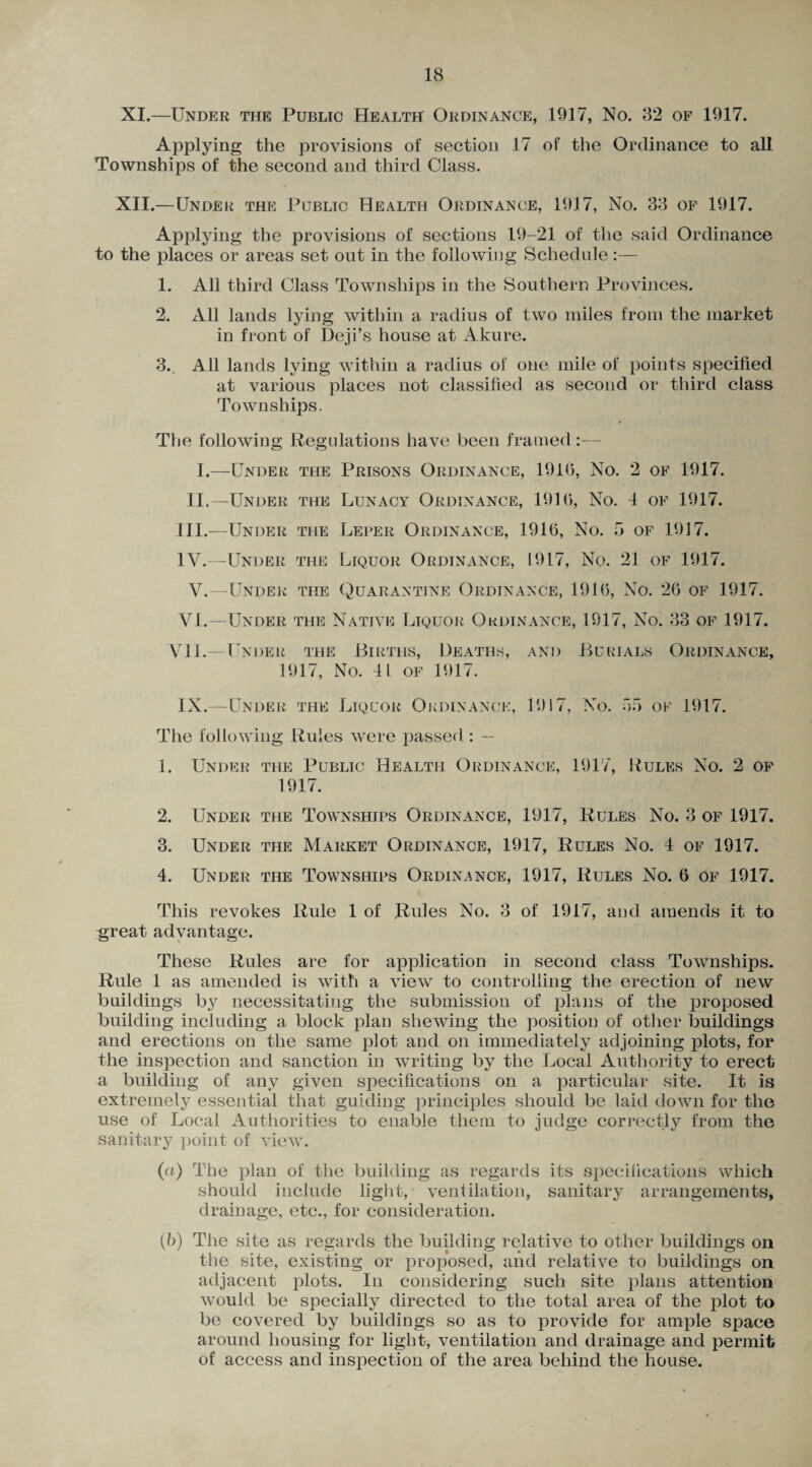 XI. —Under the Public Health Ordinance, 1917, No. 82 of 1917. Applying the provisions of section 17 of the Ordinance to all Townships of the second and third Class. XII. —Under the Public Health Ordinance, 1917, No. 38 of 1917. Applying the provisions of sections 19-21 of the said Ordinance to the places or areas set out in the following Schedule:— 1. All third Class Townships in the Southern Provinces. 2. All lands lying within a radius of two miles from the market in front of Deji’s house at Akure. 3. All lands lying within a radius of one mile of points specified at various places not classified as second or third class Townships. The following Regulations have been framed :— I.—Under the Prisons Ordinance, 1910, No. 2 of 1917. II.—Under the Lunacy Ordinance, 1910, No. 4 of 1917. III. —Under the Leper Ordinance, 1910, No. 5 of 1917. IV. —Under the Liquor Ordinance, 1917, No. 21 of 1917. V.—Under the Quarantine Ordinance, 1910, No. 20 of 1917. VI.—Under the Native Liquor Ordinance, 1917, No. 33 of 1917. VII.—Under the Births, Deaths, and Burials Ordinance, 1917, No. 41 of 1917. IX.—Under the Liquor Ordinance, 1917, No. 05 of 1917. The following Rules were passed: — 1. Under the Public Health Ordinance, 1917, Rules No. 2 of 1917. 2. Under the Townships Ordinance, 1917, Rules No. 3 of 1917. 3. Under the Market Ordinance, 1917, Rules No. 4 of 1917. 4. Under the Townships Ordinance, 1917, Rules No. 6 of 1917. This revokes Rule 1 of Rules No. 3 of 1917, and amends it to great advantage. These Rules are for application in second class Townships. Rule 1 as amended is with a view to controlling the erection of new buildings by necessitating the submission of plans of the proposed building including a block plan shewing the position of other buildings and erections on the same plot and on immediately adjoining plots, for the inspection and sanction in writing by the Local Authority to erect a building of any given specifications on a particular site. It is extremely essential that guiding principles should be laid down for the use of Local Authorities to enable them to judge correctly from the sanitary point of view. (ci) The plan of the building as regards its specifications which should include light, ventilation, sanitary arrangements, drainage, etc., for consideration. (b) The site as regards the building relative to other buildings on the site, existing or proposed, and relative to buildings on adjacent plots. In considering such site plans attention would be specially directed to the total area of the plot to be covered by buildings so as to provide for ample space around housing for light, ventilation and drainage and permit of access and inspection of the area behind the house.